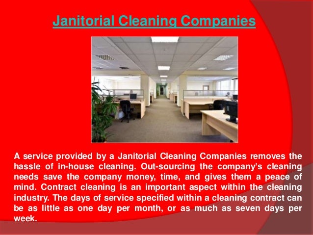 A service provided by a Janitorial Cleaning Companies removes the
hassle of in-house cleaning. Out-sourcing the company’s cleaning
needs save the company money, time, and gives them a peace of
mind. Contract cleaning is an important aspect within the cleaning
industry. The days of service specified within a cleaning contract can
be as little as one day per month, or as much as seven days per
week.
Janitorial Cleaning Companies
 