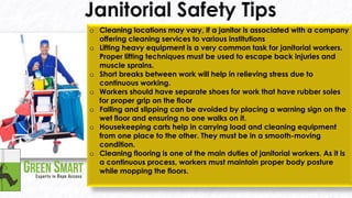 Nebosh course in UAE Call: +971557044902 4 oCleaning locations may vary, if a janitor is associated with a company offering cleaning services to various institutions oLifting heavy equipment is a very common task for janitorial workers. Proper lifting techniques must be used to escape back injuries and muscle sprains. oShort breaks between work will help in relieving stress due to continuous working. oWorkers should have separate shoes for work that have rubber soles for proper grip on the floor oFalling and slipping can be avoided by placing a warning sign on the wet floor and ensuring no one walks on it. oHousekeeping carts help in carrying load and cleaning equipment from one place to the other. They must be in a smooth-moving condition. oCleaning flooring is one of the main duties of janitorial workers. As it is a continuous process, workers must maintain proper body posture while mopping the floors. 