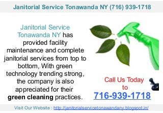 Janitorial Service
Tonawanda NY has
provided facility
maintenance and complete
janitorial services from top to
bottom, With green
technology trending strong,
the company is also
appreciated for their
green cleaning practices.
Call Us Today
to
716-939-1718
Visit Our Website : http://janitorialservicetonawandany.blogspot.in/
Janitorial Service Tonawanda NY (716) 939-1718
 