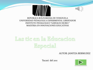 REPUBLICA BOLIVARIANA DE VENEZUELA UNIVERSIDAD PEDAGOGICA EXPERIMENTAL LIBERTADOR INSTITUTO PEDAGOGICO “GERVACIO RUBIO “ MAESTRIA EN INNOVACIONES EDUCATIVAS Las tic en la Educacion Especial AUTOR: JANITZA BERMUDEZ Tucani  del 2011 