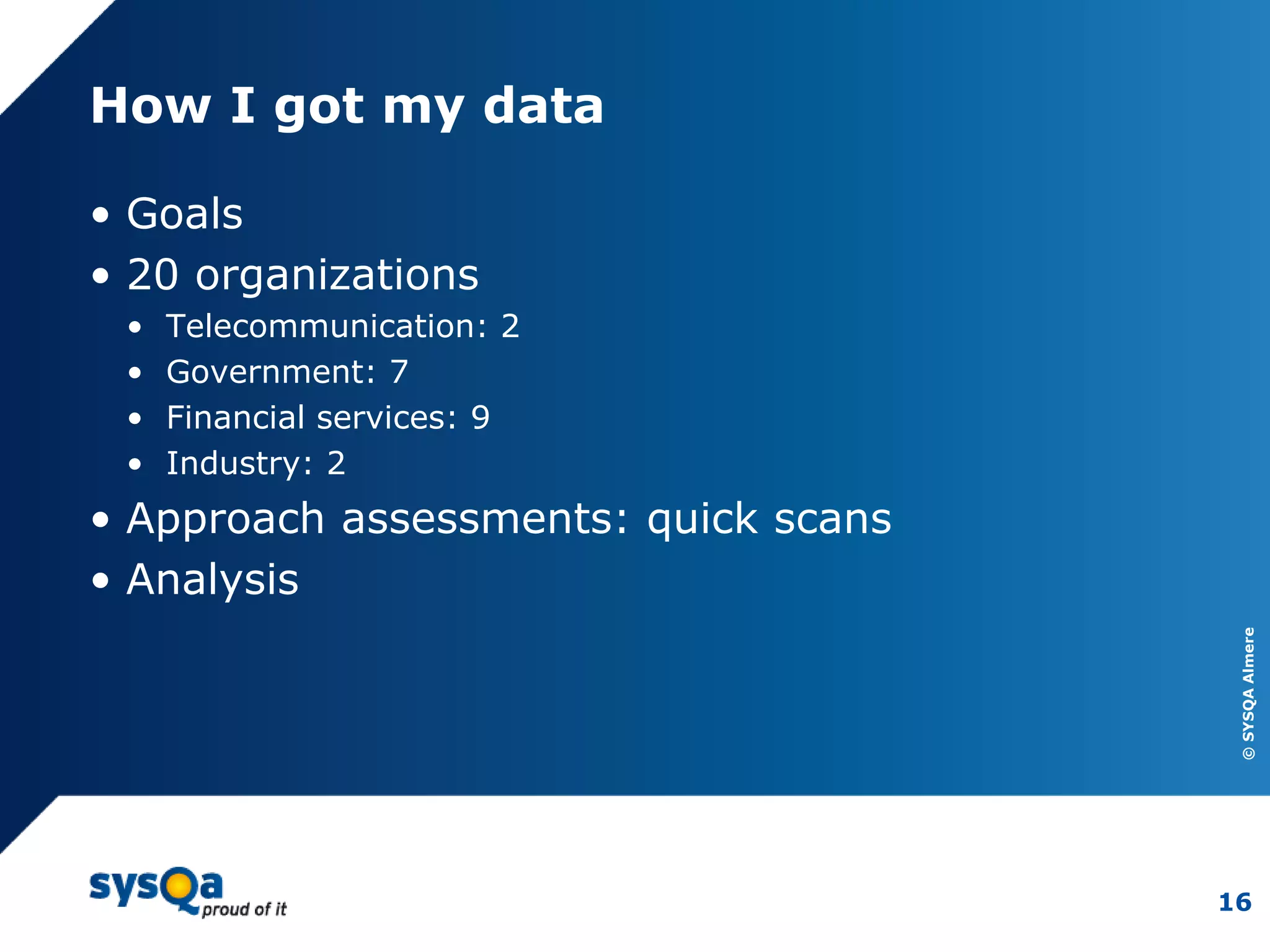 ©SYSQAAlmere
16
How I got my data
• Goals
• 20 organizations
• Telecommunication: 2
• Government: 7
• Financial services: 9
• Industry: 2
• Approach assessments: quick scans
• Analysis
 