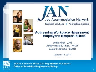 JAN is a service of the U.S. Department of Labor’s
Office of Disability Employment Policy.
1
Addressing Workplace Harassment
Employer’s Responsibilities
Anne Hirsh - JAN
Jeffrey Daniels, Ph.D. – WVU
Dexter R. Brooks - EEOC
January 12, 2016
 