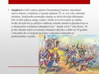 • ᾱč su bili vojnici pješaci Osmanskog Carstva, naoružani
isprva lukom i strijelom, a kasnije tijekom 15. st. sve više vatrenim
oružjem. Janjičarske postrojbe sastoje se od tri divizije (džemaat).
Oni su bili udarna snaga vojske i činili su čvrsti centar na ratištu.
Svaki od njih bio je pažljivo odabran između mnoštva dječaka koji su
u okupiranim zemljama sakupljani kao “ danak u krvi” (devširme. To
je bio okrutni način novačenja otimajući dječake u dobi od 10 godina
i odvodeći ih u Carigrad na krutu i asketsku izobrazbu za
profesionalne vojnike.
 