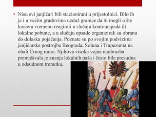 • Nisu svi janjičari bili stacionirani u prijestolnici. Bilo ih
je i u većim gradovima uzduž granice da bi mogli u što
kraćem vremenu reagirati u slučaju kontranapada ili
lokalne pobune, a u slučaju opsade organizirali su obranu
do dolaska pojačanja. Poznate su po svojim podvizima
janjičarske postrojbe Beograda, Soluna i Trapezunta na
obali Crnog mora. Njihova visoka vojna naobrazba
premašivala je znanja lokalnih paša i često bila presudna
u odsudnom trenutku.
 