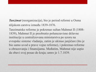 Tanzimat (reorganizacija), bio je period reformi u Osma
nlijskom carstvu između 1839-1876.
Tanzimatske reforme je pokrenuo sultan Mahmut II (1808-
1839), Mahmut II je preobratio polunezavisne državne
institucije u centralizovana ministarstva po uzoru na
evropske sisteme vladanja, zatim je ukinuo janjičare (što je
bio samo uvod u prave vojne reforme), i pokrenuo reforme
u obrazovanju i finansijama. Međutim, Mahmut nije uspio
da obavi svoj posao do kraja; umro je 1.7.1839.
 