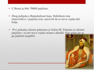 • U Bosni je bilo 70000 janjičara.
• Zbog pobjeda u Banjalučkom boju, Dubičkom ratu
stanovništvo i janjičari nisu vjerovali da ce nova vojska biti
bolja.
• Prvi pokušaj reformi pokrenuo je Selim III. Pokušao je ukinuti
janjičare i uvesti novu vojsku nizam-i-džedid. Nije uspio jer su
ga janjičari pogubili.
 