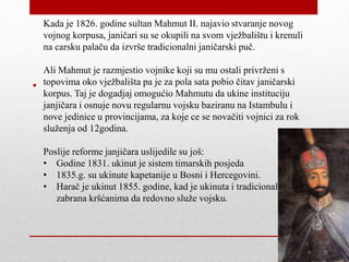 •
Kada je 1826. godine sultan Mahmut II. najavio stvaranje novog
vojnog korpusa, janičari su se okupili na svom vježbalištu i krenuli
na carsku palaču da izvrše tradicionalni janičarski puč.
Ali Mahmut je razmjestio vojnike koji su mu ostali privrženi s
topovima oko vježbališta pa je za pola sata pobio čitav janičarski
korpus. Taj je dogadjaj omogućio Mahmutu da ukine instituciju
janjičara i osnuje novu regularnu vojsku baziranu na Istambulu i
nove jedinice u provincijama, za koje ce se novačiti vojnici za rok
služenja od 12godina.
Poslije reforme janjičara uslijedile su još:
• Godine 1831. ukinut je sistem timarskih posjeda
• 1835.g. su ukinute kapetanije u Bosni i Hercegovini.
• Harač je ukinut 1855. godine, kad je ukinuta i tradicionalna
zabrana kršćanima da redovno služe vojsku.
 