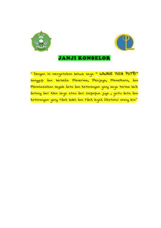 JANJI KONSELOR
“ Dengan ini menyatakan bahwa saya “ WIWING YULIA PUTRI”
sanggup dan bersedia Menerima, Menjaga, Memelihara, dan
Merahasiakan segala data dan keterangan yang saya terima baik
datang dari klien saya atau dari siapapun juga , yaitu data dan
keterangan yang tidak boleh dan tidak layak diketahui orang lain”
 