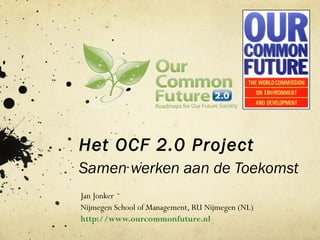 Het OCF 2.0 Project
Samen werken aan de Toekomst
Jan Jonker
Nijmegen School of Management, RU Nijmegen (NL)
http://www.ourcommonfuture.nl
 
