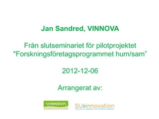 Jan Sandred, VINNOVA
Från slutseminariet för pilotprojektet
"Forskningsföretagsprogrammet hum/sam”
2012-12-06
Arrangerat av:
 