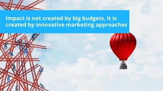 Impact is not created by big budgets, it is
created by innovative marketing approaches
 