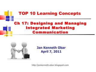 TOP 10 Learning Concepts  Ch 17: Designing and Managing Integrated Marketing Communication Jan Kenneth Obar April 7, 2011 http://jankenneth-obar.blogspot.com 