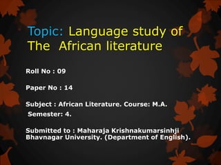 Topic: Language study of
The African literature
Roll No : 09
Paper No : 14
Subject : African Literature. Course: M.A.
Semester: 4.
Submitted to : Maharaja Krishnakumarsinhji
Bhavnagar University. (Department of English).
 