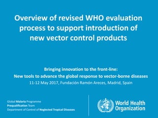 Global Malaria Programme | Department of Control of Neglected Tropical Diseases | Prequalification Team
Global Malaria Programme
Prequalification Team
Department of Control of Neglected Tropical Diseases
Overview of revised WHO evaluation
process to support introduction of
new vector control products
Bringing innovation to the front-line:
New tools to advance the global response to vector-borne diseases
11-12 May 2017, Fundación Ramón Areces, Madrid, Spain
 