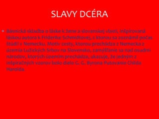  Básnická skladba o láske k žene a slovanskej vlasti, inšpirovaná
láskou autora k Friderike Schmidtovej, s ktorou sa zoznámil počas
štúdií v Nemecku. Motív cesty, ktorou prechádza z Nemecka z
územia Lužických Srbov na Slovensko, zamýšľanie sa nad osudmi
národov, ktorých územím prechádza, ukazuje, že jedným z
inšpiračných vzorov bolo dielo G. G. Byrona Putovanie Childa
Harolda.
SLAVY DCÉRA
 