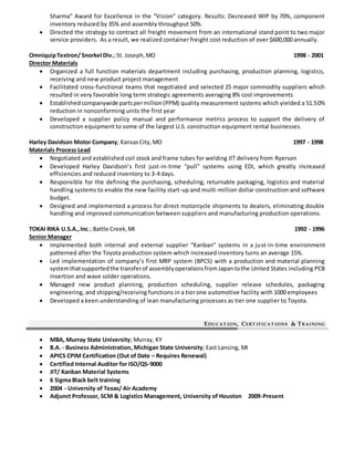 Sharma” Award for Excellence in the “Vision” category. Results: Decreased WIP by 70%, component
inventory reduced by 35% and assembly throughput 50%.
 Directed the strategy to contract all freight movement from an international stand point to two major
service providers. As a result, we realized container freight cost reduction of over $600,000 annually.
OmniquipTextron/ Snorkel Div.; St. Joseph,MO 1998 - 2001
Director Materials
 Organized a full function materials department including purchasing, production planning, logistics,
receiving and new product project management
 Facilitated cross-functional teams that negotiated and selected 25 major commodity suppliers which
resulted in very favorable long term strategic agreements averaging 8% cost improvements
 Establishedcompanywide partspermillion(PPM) quality measurement systems which yielded a 51.50%
reduction in nonconforming units the first year
 Developed a supplier policy manual and performance metrics process to support the delivery of
construction equipment to some of the largest U.S. construction equipment rental businesses.
Harley Davidson Motor Company; KansasCity,MO 1997 - 1998
Materials Process Lead
 Negotiated and established coil stock and frame tubes for welding JIT delivery from Ryerson
 Developed Harley Davidson’s first just-in-time “pull” systems using EDI, which greatly increased
efficiencies and reduced inventory to 3-4 days.
 Responsible for the defining the purchasing, scheduling, returnable packaging, logistics and material
handling systems to enable the new facility start-up and multi-million dollar construction and software
budget.
 Designed and implemented a process for direct motorcycle shipments to dealers, eliminating double
handling and improved communication between suppliers and manufacturing production operations.
TOKAI RIKA U.S.A.,Inc.; Battle Creek,MI 1992 - 1996
Senior Manager
 Implemented both internal and external supplier “Kanban” systems in a just-in-time environment
patterned after the Toyota production system which increased inventory turns an average 15%.
 Led implementation of company’s first MRP system (BPCS) with a production and material planning
systemthatsupportedthe transferof assemblyoperationsfromJapantothe United States including PCB
insertion and wave solder operations.
 Managed new product planning, production scheduling, supplier release schedules, packaging
engineering, and shipping/receiving functions in a tier one automotive facility with 1000 employees
 Developed a keen understanding of lean manufacturing processes as tier one supplier to Toyota.
EDUCAT ION, CERT IFICAT IONS & TRAINING
 MBA, Murray State University; Murray, KY
 B.A. - Business Administration, Michigan State University; East Lansing, MI
 APICS CPIM Certification (Out of Date – Requires Renewal)
 Certified Internal Auditor for ISO/QS-9000
 JIT/ Kanban Material Systems
 6 Sigma Black belt training
 2004 - University of Texas/ Air Academy
 Adjunct Professor, SCM & Logistics Management, University of Houston 2009-Present
 