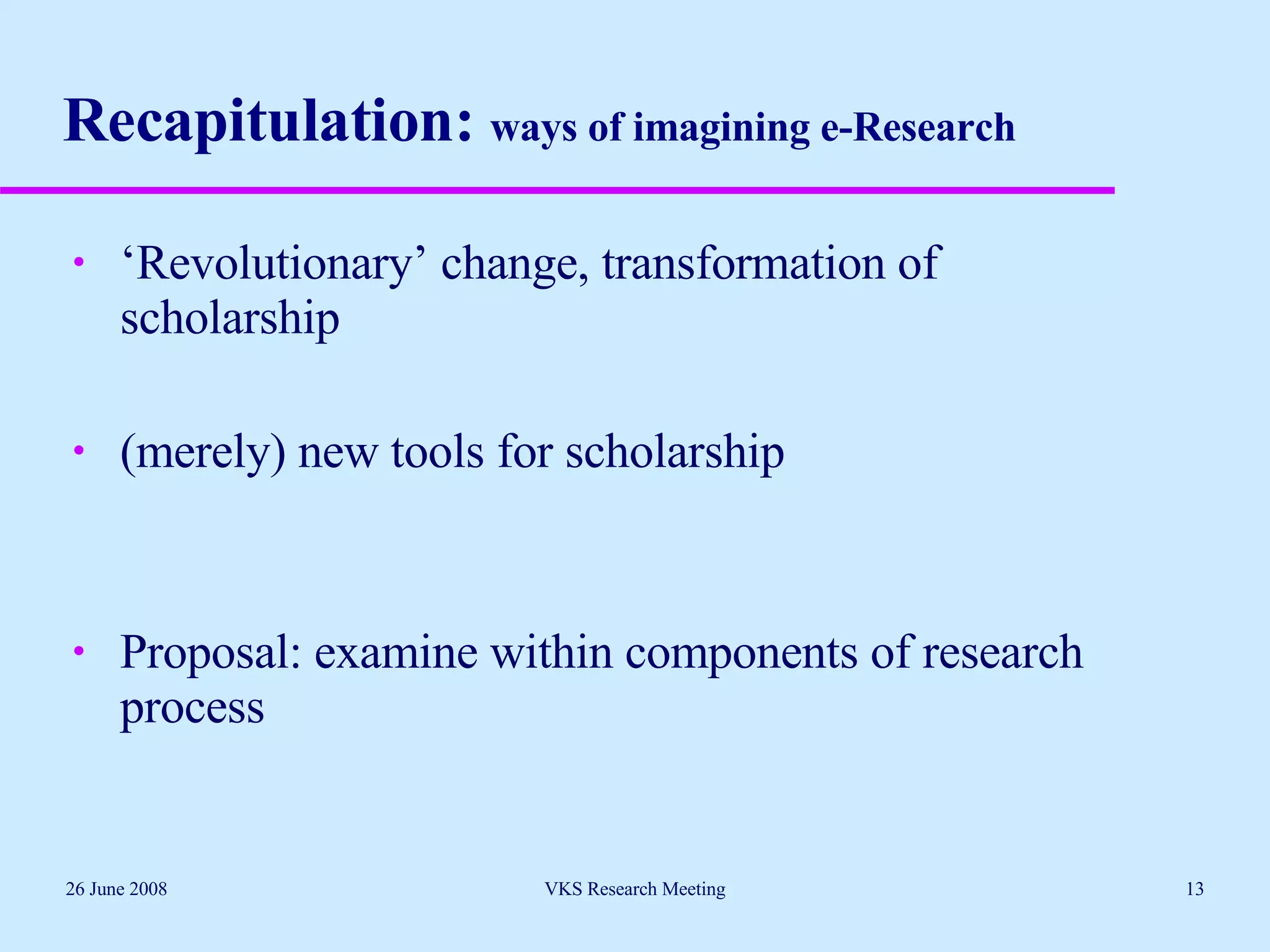 Recapitulation:  ways of imagining e-Research ‘ Revolutionary’ change, transformation of scholarship (merely) new tools for scholarship Proposal: examine within components of research process 26 June 2008 VKS Research Meeting 