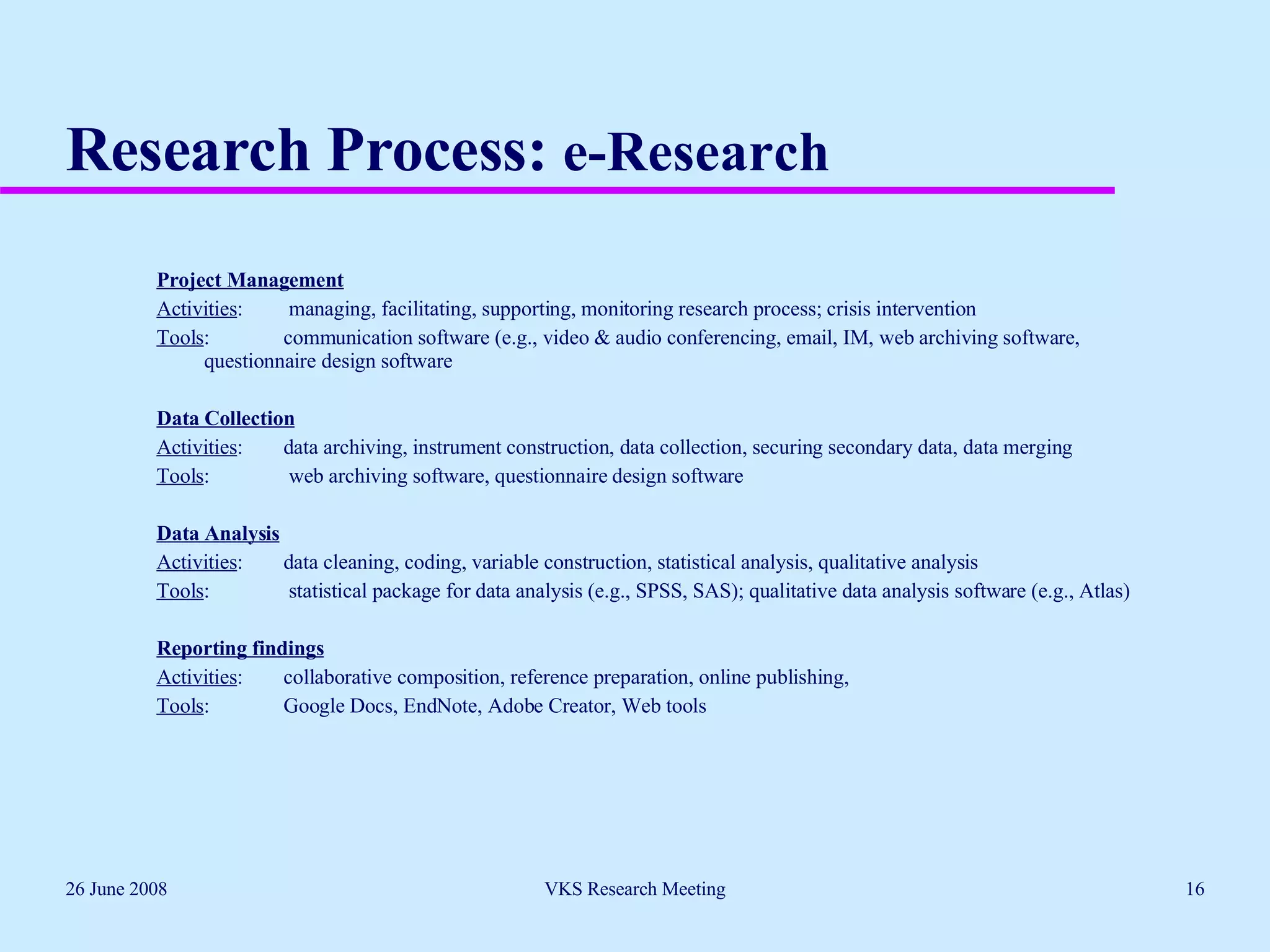 Research Process:  e-Research   Project Management Activities :  managing, facilitating, supporting, monitoring research process; crisis intervention Tools : communication software (e.g., video & audio conferencing, email, IM, web archiving software,  questionnaire design software   Data Collection Activities :  data archiving, instrument construction, data collection, securing secondary data, data merging Tools :  web archiving software, questionnaire design software   Data Analysis Activities :  data cleaning, coding, variable construction, statistical analysis, qualitative analysis  Tools :  statistical package for data analysis (e.g., SPSS, SAS); qualitative data analysis software (e.g., Atlas)    Reporting findings Activities :  collaborative composition, reference preparation, online publishing,  Tools :  Google Docs, EndNote, Adobe Creator, Web tools 26 June 2008 VKS Research Meeting 