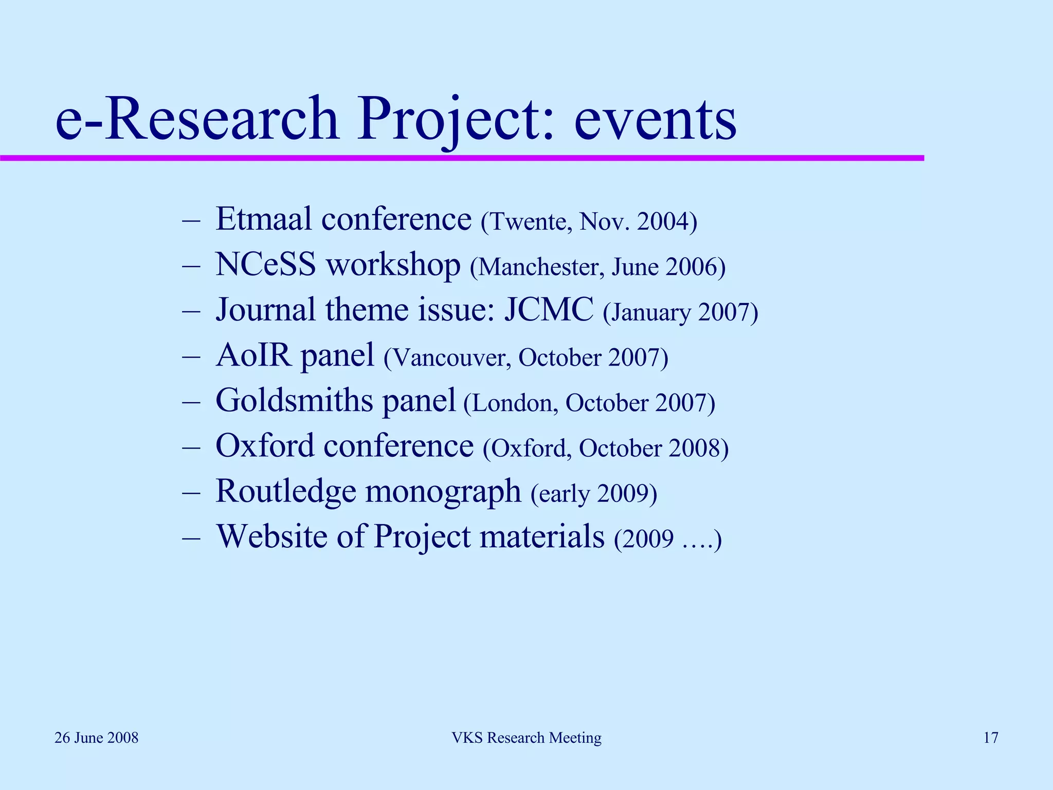 e-Research Project: events Etmaal conference  (Twente, Nov. 2004) NCeSS workshop  (Manchester, June 2006) Journal theme issue: JCMC  (January 2007) AoIR panel  (Vancouver, October 2007) Goldsmiths panel  (London, October 2007) Oxford conference  (Oxford, October 2008) Routledge monograph  (early 2009) Website of Project materials  (2009 ….) 26 June 2008 VKS Research Meeting 
