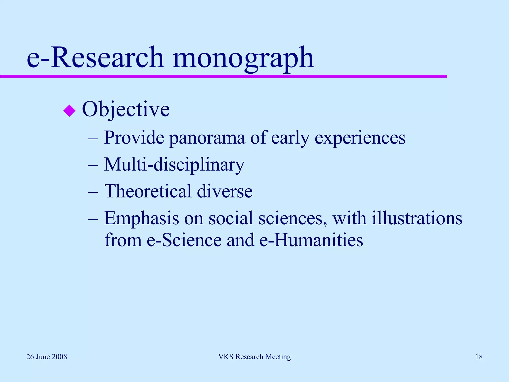 e-Research monograph Objective Provide panorama of early experiences Multi-disciplinary Theoretical diverse Emphasis on social sciences, with illustrations from e-Science and e-Humanities 26 June 2008 VKS Research Meeting 