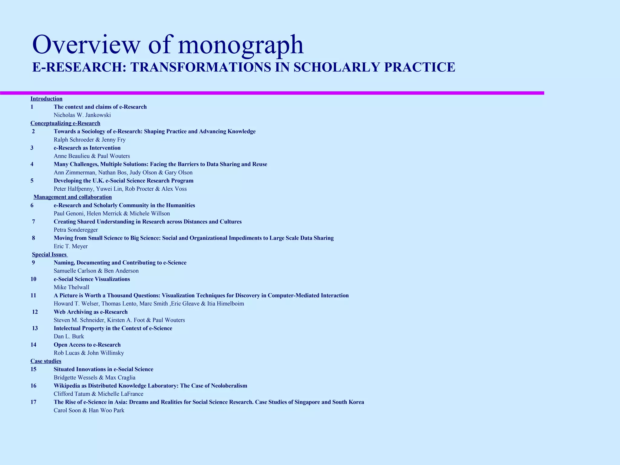   Overview of monograph E-RESEARCH: TRANSFORMATIONS IN SCHOLARLY PRACTICE  Introduction 1 The context and claims of e-Research Nicholas W. Jankowski Conceptualizing e-Research   2 Towards a Sociology of e-Research: Shaping Practice and Advancing Knowledge   Ralph Schroeder & Jenny Fry 3 e-Research as Intervention Anne Beaulieu & Paul Wouters  4 Many Challenges, Multiple Solutions: Facing the Barriers to Data Sharing and Reuse Ann Zimmerman, Nathan Bos, Judy Olson & Gary Olson 5 Developing the U.K. e-Social Science Research Program Peter Halfpenny, Yuwei Lin, Rob Procter & Alex Voss     Management and collaboration 6 e-Research and Scholarly Community in the Humanities Paul Genoni, Helen Merrick & Michele Willson   7 Creating Shared Understanding in Research across Distances and Cultures Petra Sonderegger   8 Moving from Small Science to Big Science: Social and Organizational Impediments to Large Scale Data Sharing Eric T. Meyer   Special Issues    9 Naming, Documenting and Contributing to e-Science  Samuelle Carlson & Ben Anderson 10 e-Social Science Visualizations Mike Thelwall 11 A Picture is Worth a Thousand Questions: Visualization Techniques for Discovery in Computer-Mediated Interaction Howard T. Welser, Thomas Lento, Marc Smith ,Eric Gleave & Itia Himelboim   12 Web Archiving as e-Research  Steven M. Schneider, Kirsten A. Foot & Paul Wouters   13 Intelectual Property in the Context of e-Science Dan L. Burk 14 Open Access to e-Research Rob Lucas & John Willinsky Case studies 15 Situated Innovations in e-Social Science  Bridgette Wessels & Max Craglia 16 Wikipedia as Distributed Knowledge Laboratory: The Case of Neoloberalism Clifford Tatum & Michelle LaFrance 17 The Rise of e-Science in Asia: Dreams and Realities for Social Science Research. Case Studies of Singapore and South Korea Carol Soon & Han Woo Park 