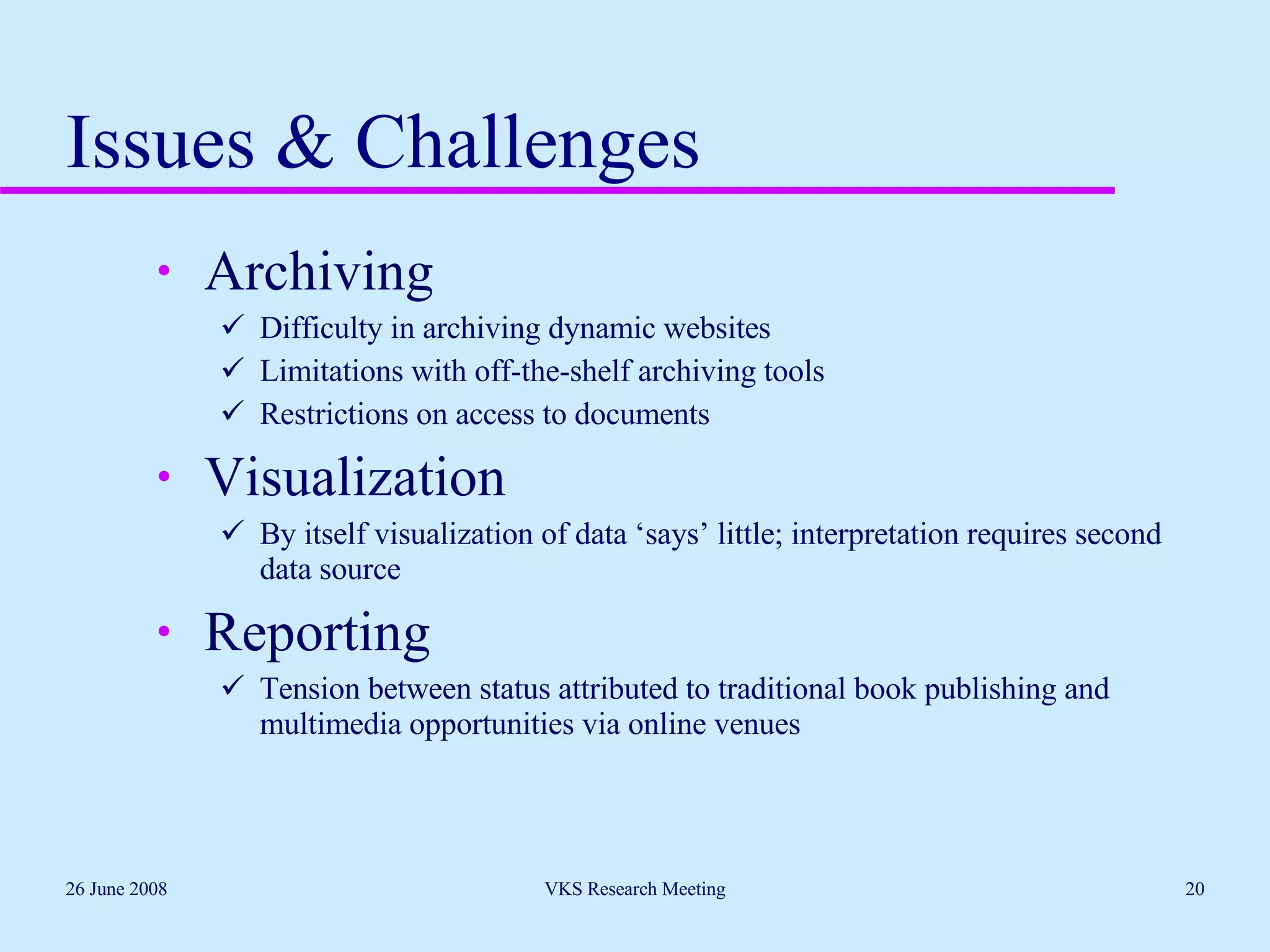 Issues & Challenges Archiving Difficulty in archiving dynamic websites Limitations with off-the-shelf archiving tools Restrictions on access to documents Visualization By itself visualization of data ‘says’ little; interpretation requires second data source Reporting Tension between status attributed to traditional book publishing and multimedia opportunities via online venues 26 June 2008 VKS Research Meeting 