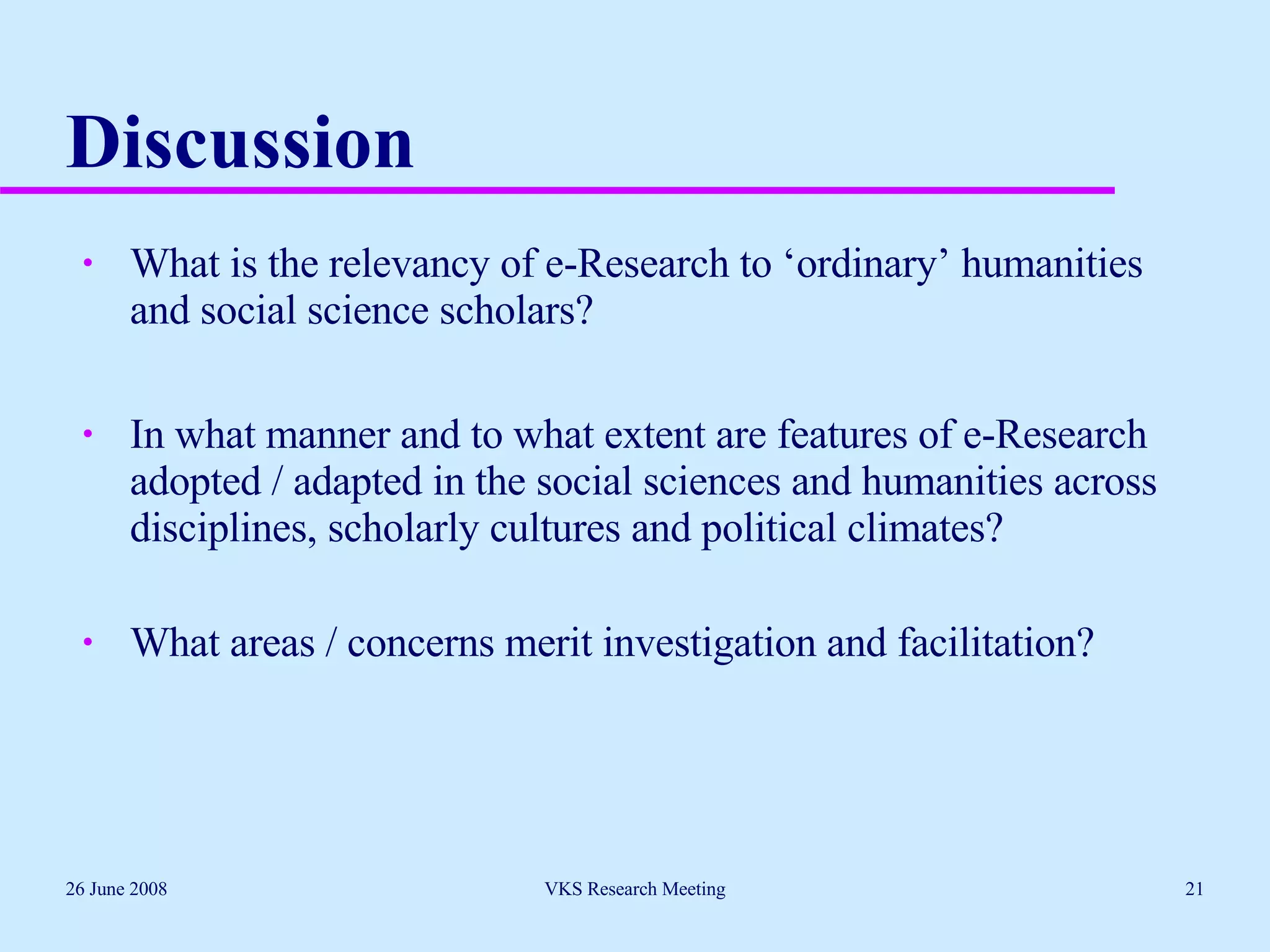Discussion What is the relevancy of e-Research to ‘ordinary’ humanities and social science scholars? In what manner and to what extent are features of e-Research adopted / adapted in the social sciences and humanities across disciplines, scholarly cultures and political climates? What areas / concerns merit investigation and facilitation? 26 June 2008 VKS Research Meeting 