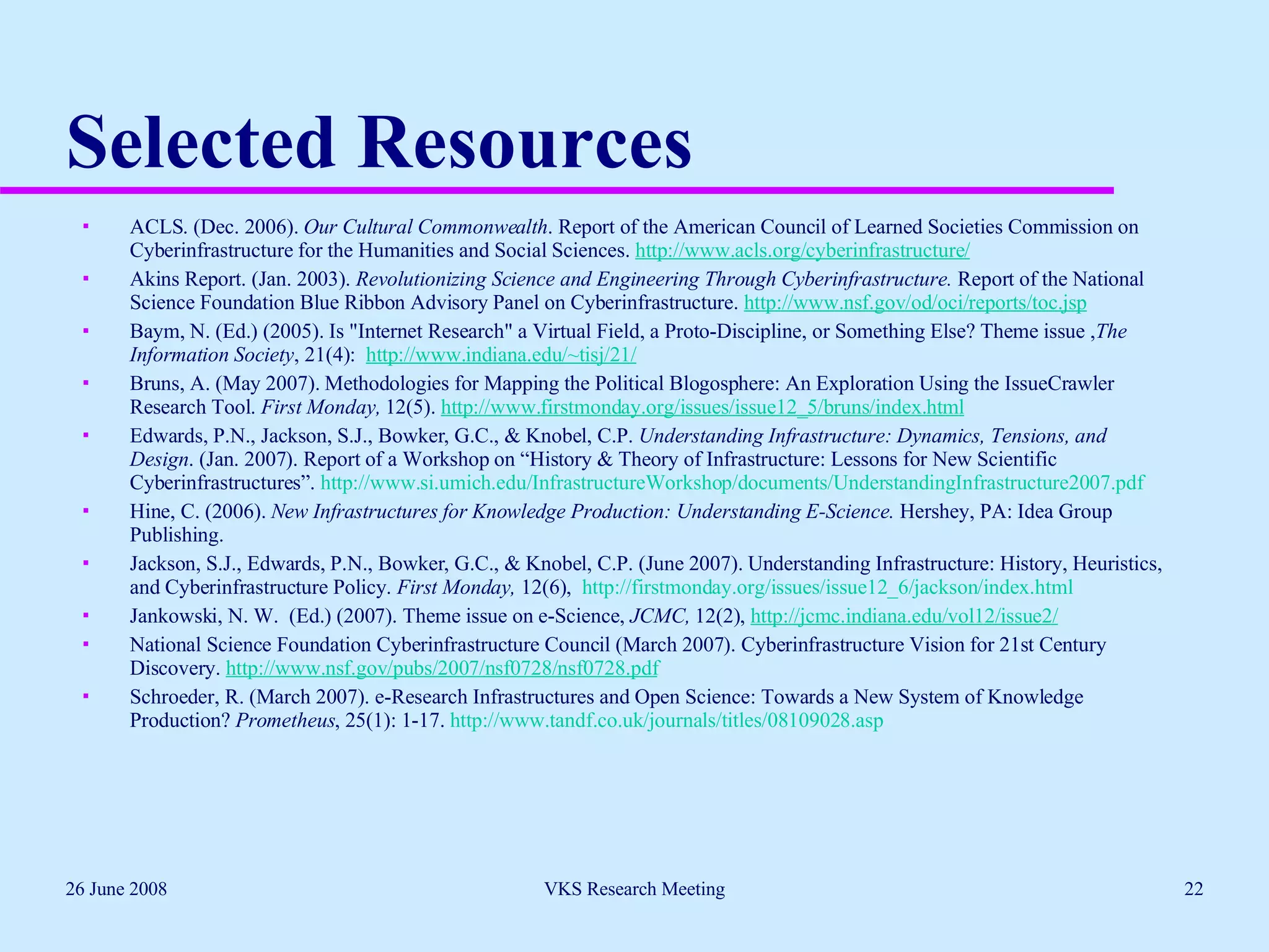 Selected Resources ACLS. (Dec. 2006).  Our Cultural Commonwealth . Report of the American Council of Learned Societies Commission on Cyberinfrastructure for the Humanities and Social Sciences.  http://www.acls.org/cyberinfrastructure/ Akins Report. (Jan. 2003).  Revolutionizing Science and Engineering Through Cyberinfrastructure.  Report of the National Science Foundation Blue Ribbon Advisory Panel on Cyberinfrastructure.  http://www.nsf.gov/od/oci/reports/toc.jsp   Baym, N. (Ed.) (2005). Is "Internet Research" a Virtual Field, a Proto-Discipline, or Something Else? Theme issue , The Information Society , 21(4):  http://www.indiana.edu/~tisj/21/ Bruns, A. (May 2007). Methodologies for Mapping the Political Blogosphere: An Exploration Using the IssueCrawler Research Tool.  First Monday,  12(5).  http://www.firstmonday.org/issues/issue12_5/bruns/index.html   Edwards, P.N., Jackson, S.J., Bowker, G.C., & Knobel, C.P.  Understanding Infrastructure: Dynamics, Tensions, and Design . (Jan. 2007). Report of a Workshop on “History & Theory of Infrastructure: Lessons for New Scientific Cyberinfrastructures”.  http://www.si.umich.edu/InfrastructureWorkshop/documents/UnderstandingInfrastructure2007.pdf   Hine, C. (2006).  New Infrastructures for Knowledge Production: Understanding E-Science.  Hershey, PA: Idea Group Publishing.  Jackson, S.J., Edwards, P.N., Bowker, G.C., & Knobel, C.P. (June 2007). Understanding Infrastructure: History, Heuristics, and Cyberinfrastructure Policy.  First Monday,  12(6),  http://firstmonday.org/issues/issue12_6/jackson/index.html Jankowski, N. W.  (Ed.) (2007). Theme issue on e-Science,  JCMC,  12(2),  http://jcmc.indiana.edu/vol12/issue2/ National Science Foundation Cyberinfrastructure Council (March 2007). Cyberinfrastructure Vision for 21st Century Discovery.  http://www.nsf.gov/pubs/2007/nsf0728/nsf0728.pdf   Schroeder, R. (March 2007). e-Research Infrastructures and Open Science: Towards a New System of Knowledge Production?  Prometheus , 25(1): 1-17.  http://www.tandf.co.uk/journals/titles/08109028.asp   26 June 2008 VKS Research Meeting 
