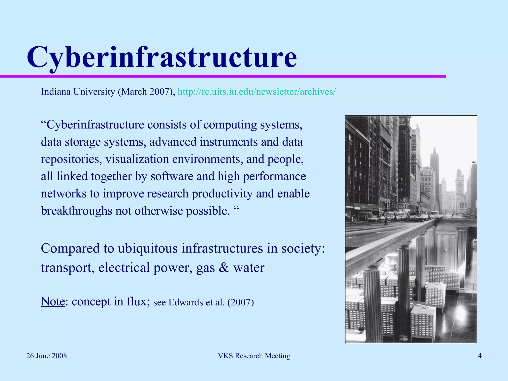 Cyberinfrastructure Indiana University (March 2007),  http://rc.uits.iu.edu/newsletter/archives/ “ Cyberinfrastructure consists of computing systems,  data storage systems, advanced instruments and data  repositories, visualization environments, and people,  all linked together by software and high performance  networks to improve research productivity and enable  breakthroughs not otherwise possible. “ Compared to ubiquitous infrastructures in society:  transport, electrical power, gas & water Note : concept in flux;  see Edwards et al. (2007) 26 June 2008 VKS Research Meeting 