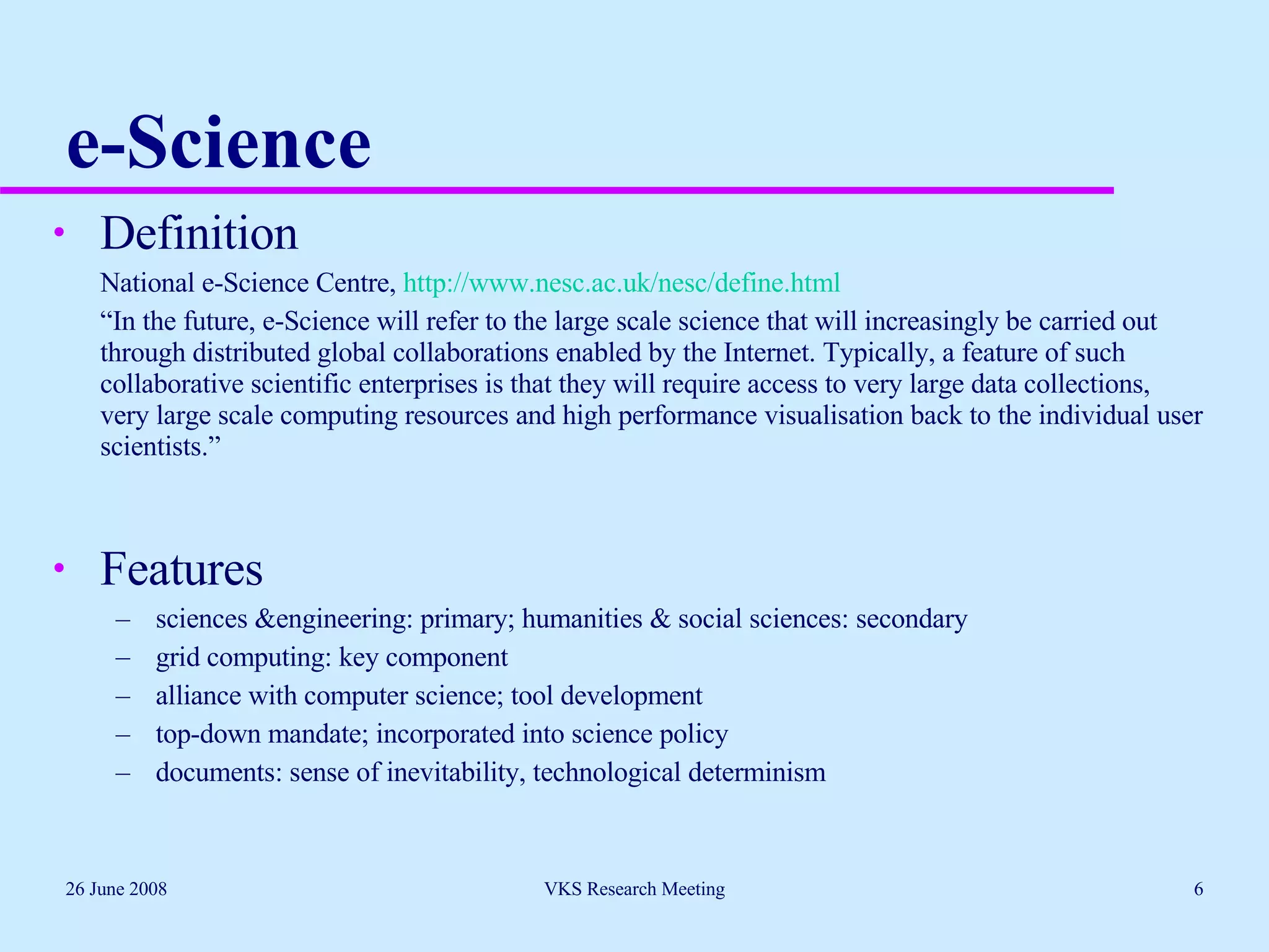 e-Science Definition National e-Science Centre,  http://www.nesc.ac.uk/nesc/define.html “ In the future, e-Science will refer to the large scale science that will increasingly be carried out through distributed global collaborations enabled by the Internet. Typically, a feature of such collaborative scientific enterprises is that they will require access to very large data collections, very large scale computing resources and high performance visualisation back to the individual user scientists.” Features sciences &engineering: primary; humanities & social sciences: secondary grid computing: key component alliance with computer science; tool development top-down mandate; incorporated into science policy documents: sense of inevitability, technological determinism 26 June 2008 VKS Research Meeting 