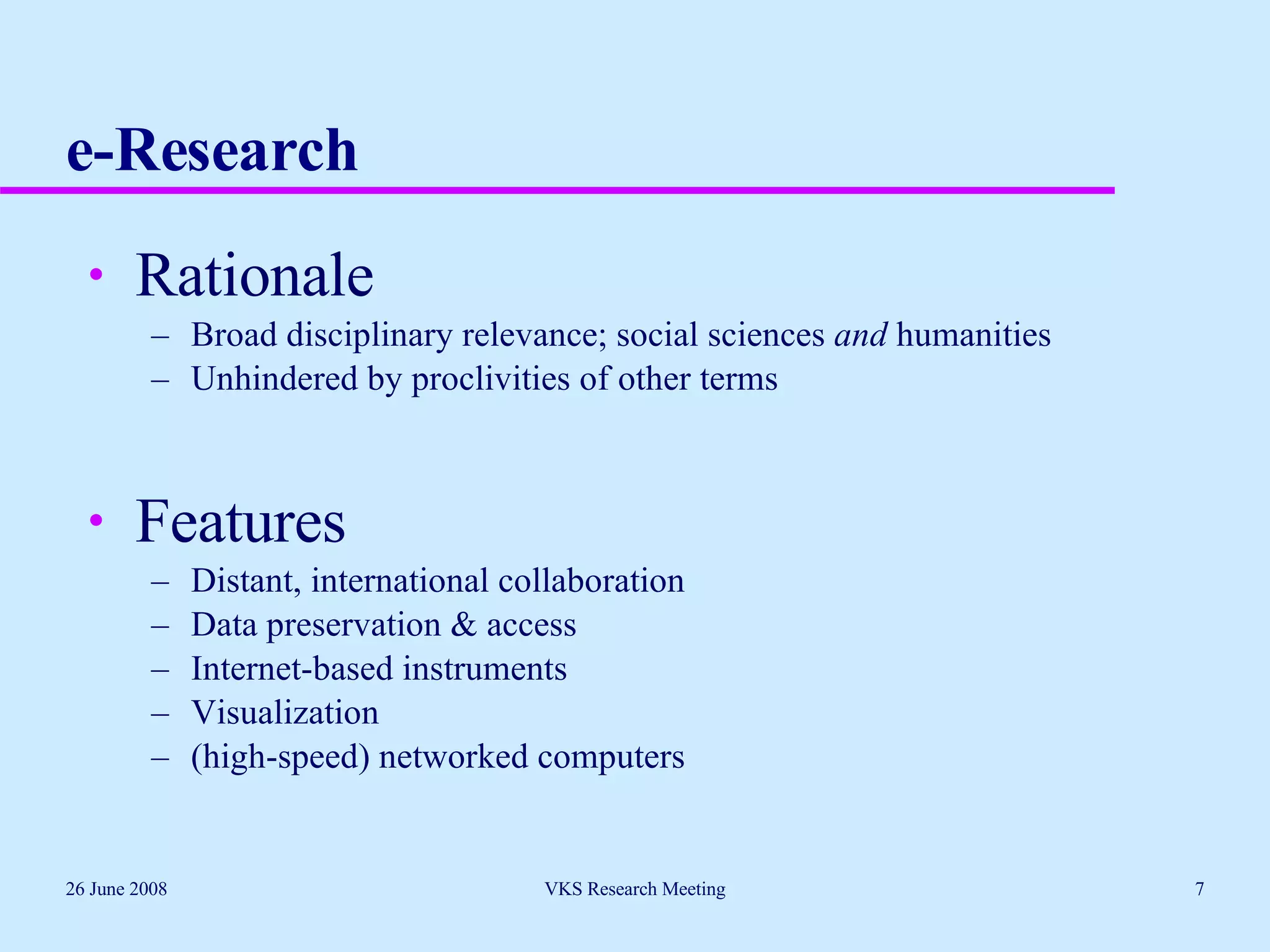 e-Research Rationale Broad disciplinary relevance; social sciences  and  humanities Unhindered by proclivities of other terms Features Distant, international collaboration  Data preservation & access Internet-based instruments Visualization (high-speed) networked computers 26 June 2008 VKS Research Meeting 
