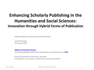 Enhancing Scholarly Publishing in the Humanities and Social Sciences: Innovation through Hybrid Forms of Publication SURFfoundation Program Enhanced Publication Launch Meeting 19 January 2011 KNAW e-Humanities Group  /  Virtual Knowledge Studio for the Humanities and Social Sciences ( VKS ) Project Coordinator:  Nicholas W. Jankowski Participants:  Anne Beaulieu, Clifford Tatum, Andrea Scharnhorst 19 Jan. 2011 KNAW e-Humanities Group 