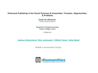 Enhanced Publishing in the Social Sciences & Humanities: Tensions, Opportunities,
                                   & Problems

                                Center for eResearch
                                 CeRch Seminar Series



                             Department of Digital Humanities
                                Kings’s College London

                                       27 March 2012




          Andrea Scharnhorst, Nick Jankowski, Clifford Tatum, Sally Wyatt


                            KNAW e-Humanities Group
 