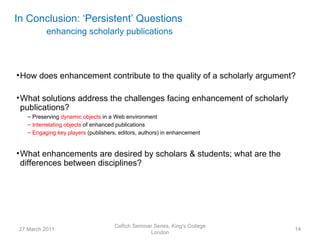 In Conclusion: ‘Persistent’ Questions
           enhancing scholarly publications




• How does enhancement contribute to the quality of a scholarly argument?

• What solutions address the challenges facing enhancement of scholarly
  publications?
    – Preserving dynamic objects in a Web environment
    – Interrelating objects of enhanced publications
    – Engaging key players (publishers, editors, authors) in enhancement


• What enhancements are desired by scholars & students; what are the
  differences between disciplines?




                                      CeRch Seminar Series, King's College
 27 March 2011                                                               14
                                                  London
 