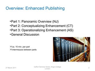 Overview: Enhanced Publishing


     • Part 1: Panoramic Overview (NJ)
     • Part 2: Conceptualizing Enhancement (CT)
     • Part 3: Operationalizing Enhancement (AS)
     • General Discussion


     ca. 15 min. per part
     intermezzos between parts




                            CeRch Seminar Series, King's College
27 March 2011                                                      2
                                        London
 
