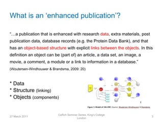What is an ‘enhanced publication’?

“…a publication that is enhanced with research data, extra materials, post
publication data, database records (e.g. the Protein Data Bank), and that
has an object-based structure with explicit links between the objects. In this
definition an object can be (part of) an article, a data set, an image, a
movie, a comment, a module or a link to information in a database.”
(Woutersen-Windhouwer & Brandsma, 2009: 20)



* Data
* Structure (linking)
* Objects (components)


                           CeRch Seminar Series, King's College
27 March 2011                                                                3
                                       London
 