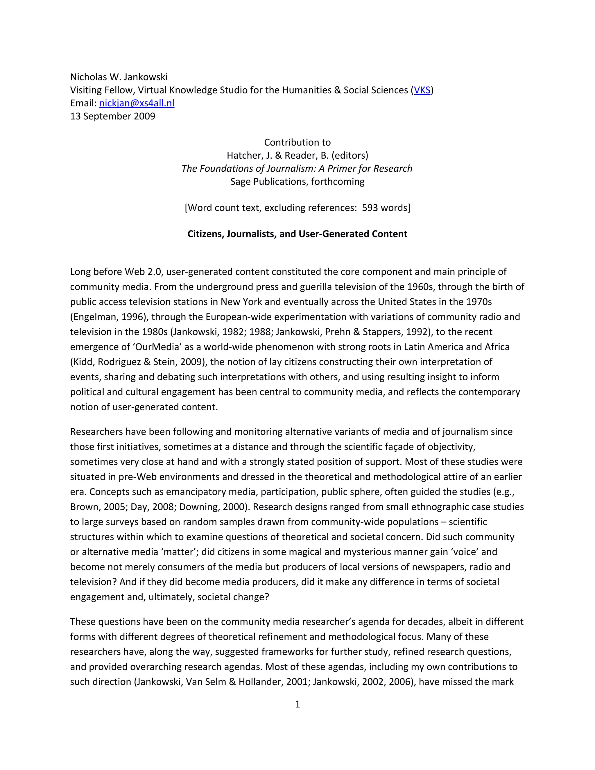 Nicholas W. Jankowski
Visiting Fellow, Virtual Knowledge Studio for the Humanities & Social Sciences (VKS)
Email: nickjan@xs4all.nl
13 September 2009

                                           Contribution to
                                  Hatcher, J. & Reader, B. (editors)
                         The Foundations of Journalism: A Primer for Research
                                   Sage Publications, forthcoming

                          [Word count text, excluding references: 593 words]

                           Citizens, Journalists, and User-Generated Content


Long before Web 2.0, user-generated content constituted the core component and main principle of
community media. From the underground press and guerilla television of the 1960s, through the birth of
public access television stations in New York and eventually across the United States in the 1970s
(Engelman, 1996), through the European-wide experimentation with variations of community radio and
television in the 1980s (Jankowski, 1982; 1988; Jankowski, Prehn & Stappers, 1992), to the recent
emergence of ‘OurMedia’ as a world-wide phenomenon with strong roots in Latin America and Africa
(Kidd, Rodriguez & Stein, 2009), the notion of lay citizens constructing their own interpretation of
events, sharing and debating such interpretations with others, and using resulting insight to inform
political and cultural engagement has been central to community media, and reflects the contemporary
notion of user-generated content.

Researchers have been following and monitoring alternative variants of media and of journalism since
those first initiatives, sometimes at a distance and through the scientific façade of objectivity,
sometimes very close at hand and with a strongly stated position of support. Most of these studies were
situated in pre-Web environments and dressed in the theoretical and methodological attire of an earlier
era. Concepts such as emancipatory media, participation, public sphere, often guided the studies (e.g.,
Brown, 2005; Day, 2008; Downing, 2000). Research designs ranged from small ethnographic case studies
to large surveys based on random samples drawn from community-wide populations – scientific
structures within which to examine questions of theoretical and societal concern. Did such community
or alternative media ‘matter’; did citizens in some magical and mysterious manner gain ‘voice’ and
become not merely consumers of the media but producers of local versions of newspapers, radio and
television? And if they did become media producers, did it make any difference in terms of societal
engagement and, ultimately, societal change?

These questions have been on the community media researcher’s agenda for decades, albeit in different
forms with different degrees of theoretical refinement and methodological focus. Many of these
researchers have, along the way, suggested frameworks for further study, refined research questions,
and provided overarching research agendas. Most of these agendas, including my own contributions to
such direction (Jankowski, Van Selm & Hollander, 2001; Jankowski, 2002, 2006), have missed the mark

                                                   1
 