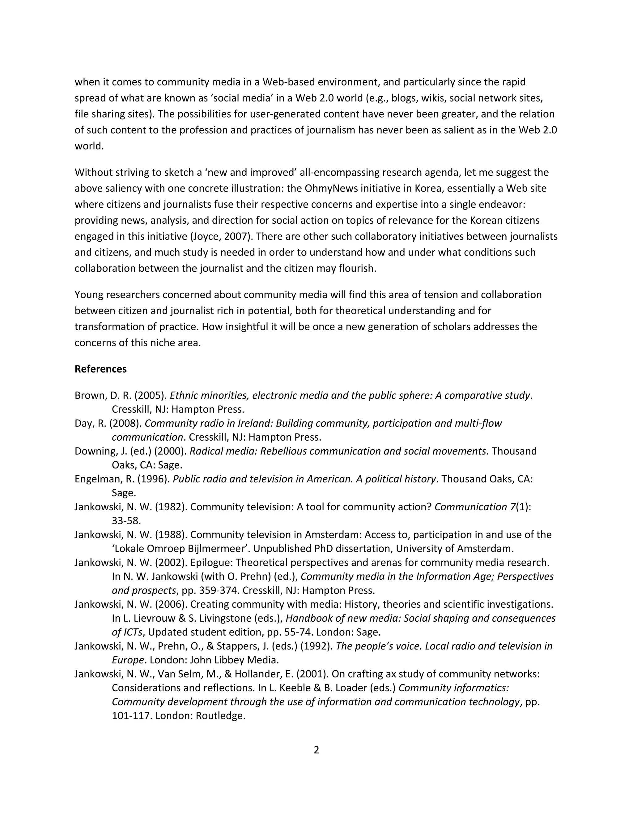 when it comes to community media in a Web-based environment, and particularly since the rapid
spread of what are known as ‘social media’ in a Web 2.0 world (e.g., blogs, wikis, social network sites,
file sharing sites). The possibilities for user-generated content have never been greater, and the relation
of such content to the profession and practices of journalism has never been as salient as in the Web 2.0
world.

Without striving to sketch a ‘new and improved’ all-encompassing research agenda, let me suggest the
above saliency with one concrete illustration: the OhmyNews initiative in Korea, essentially a Web site
where citizens and journalists fuse their respective concerns and expertise into a single endeavor:
providing news, analysis, and direction for social action on topics of relevance for the Korean citizens
engaged in this initiative (Joyce, 2007). There are other such collaboratory initiatives between journalists
and citizens, and much study is needed in order to understand how and under what conditions such
collaboration between the journalist and the citizen may flourish.

Young researchers concerned about community media will find this area of tension and collaboration
between citizen and journalist rich in potential, both for theoretical understanding and for
transformation of practice. How insightful it will be once a new generation of scholars addresses the
concerns of this niche area.

References

Brown, D. R. (2005). Ethnic minorities, electronic media and the public sphere: A comparative study.
         Cresskill, NJ: Hampton Press.
Day, R. (2008). Community radio in Ireland: Building community, participation and multi-flow
         communication. Cresskill, NJ: Hampton Press.
Downing, J. (ed.) (2000). Radical media: Rebellious communication and social movements. Thousand
         Oaks, CA: Sage.
Engelman, R. (1996). Public radio and television in American. A political history. Thousand Oaks, CA:
         Sage.
Jankowski, N. W. (1982). Community television: A tool for community action? Communication 7(1):
         33-58.
Jankowski, N. W. (1988). Community television in Amsterdam: Access to, participation in and use of the
         ‘Lokale Omroep Bijlmermeer’. Unpublished PhD dissertation, University of Amsterdam.
Jankowski, N. W. (2002). Epilogue: Theoretical perspectives and arenas for community media research.
         In N. W. Jankowski (with O. Prehn) (ed.), Community media in the Information Age; Perspectives
         and prospects, pp. 359-374. Cresskill, NJ: Hampton Press.
Jankowski, N. W. (2006). Creating community with media: History, theories and scientific investigations.
         In L. Lievrouw & S. Livingstone (eds.), Handbook of new media: Social shaping and consequences
         of ICTs, Updated student edition, pp. 55-74. London: Sage.
Jankowski, N. W., Prehn, O., & Stappers, J. (eds.) (1992). The people’s voice. Local radio and television in
         Europe. London: John Libbey Media.
Jankowski, N. W., Van Selm, M., & Hollander, E. (2001). On crafting ax study of community networks:
         Considerations and reflections. In L. Keeble & B. Loader (eds.) Community informatics:
         Community development through the use of information and communication technology, pp.
         101-117. London: Routledge.


                                                     2
 