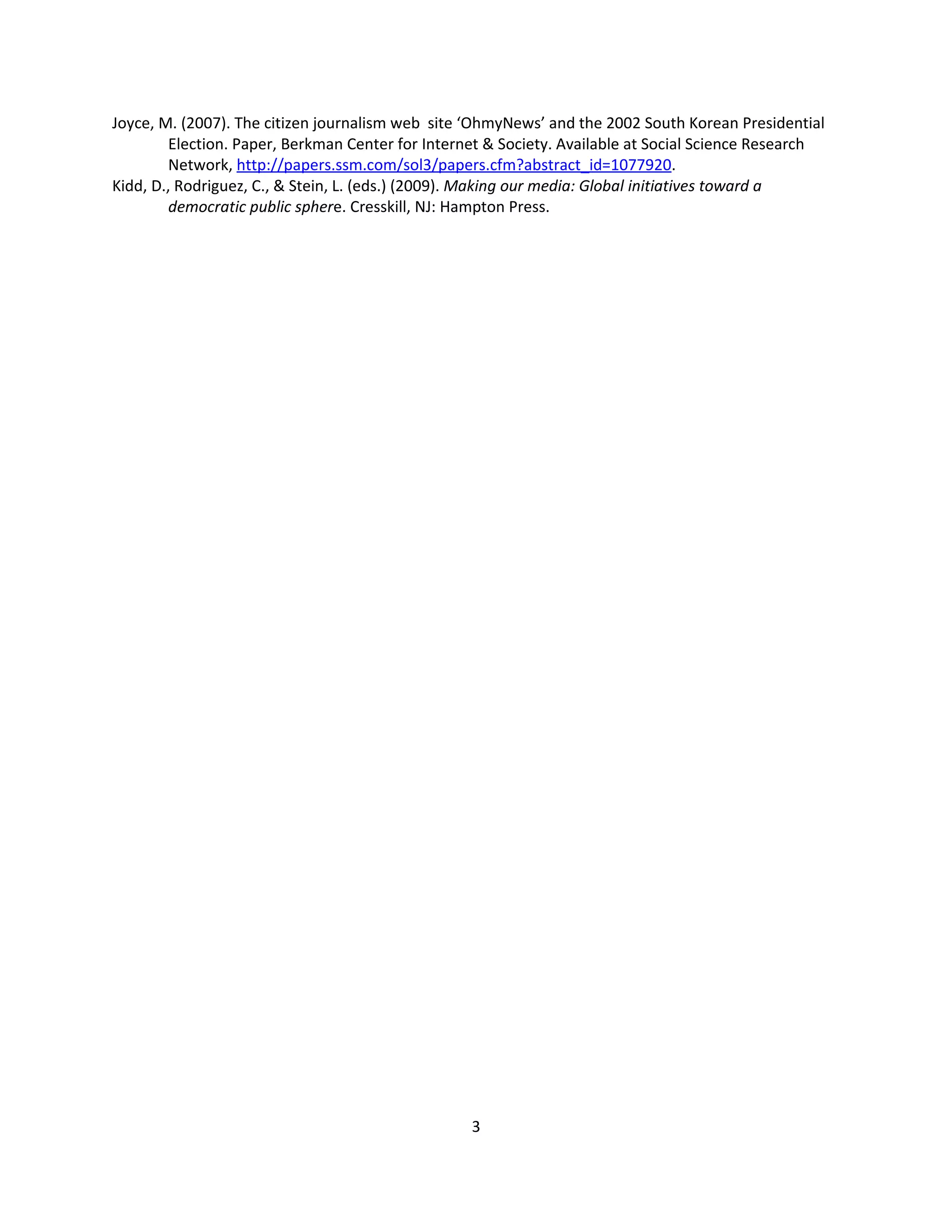 Joyce, M. (2007). The citizen journalism web site ‘OhmyNews’ and the 2002 South Korean Presidential
         Election. Paper, Berkman Center for Internet & Society. Available at Social Science Research
         Network, http://papers.ssm.com/sol3/papers.cfm?abstract_id=1077920.
Kidd, D., Rodriguez, C., & Stein, L. (eds.) (2009). Making our media: Global initiatives toward a
         democratic public sphere. Cresskill, NJ: Hampton Press.




                                                  3
 