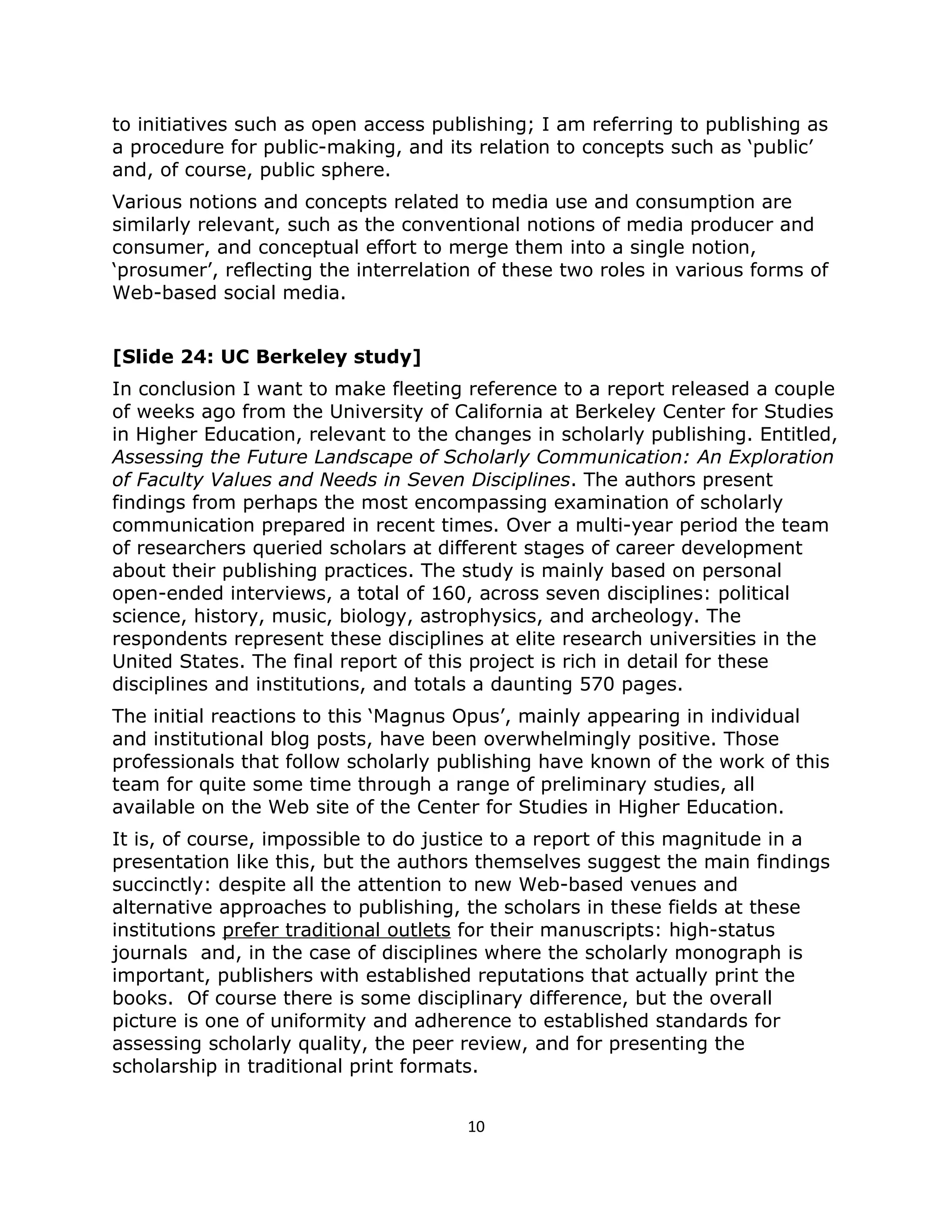 to initiatives such as open access publishing; I am referring to publishing as
a procedure for public-making, and its relation to concepts such as ‘public’
and, of course, public sphere.
Various notions and concepts related to media use and consumption are
similarly relevant, such as the conventional notions of media producer and
consumer, and conceptual effort to merge them into a single notion,
‘prosumer’, reflecting the interrelation of these two roles in various forms of
Web-based social media.


[Slide 24: UC Berkeley study]
In conclusion I want to make fleeting reference to a report released a couple
of weeks ago from the University of California at Berkeley Center for Studies
in Higher Education, relevant to the changes in scholarly publishing. Entitled,
Assessing the Future Landscape of Scholarly Communication: An Exploration
of Faculty Values and Needs in Seven Disciplines. The authors present
findings from perhaps the most encompassing examination of scholarly
communication prepared in recent times. Over a multi-year period the team
of researchers queried scholars at different stages of career development
about their publishing practices. The study is mainly based on personal
open-ended interviews, a total of 160, across seven disciplines: political
science, history, music, biology, astrophysics, and archeology. The
respondents represent these disciplines at elite research universities in the
United States. The final report of this project is rich in detail for these
disciplines and institutions, and totals a daunting 570 pages.
The initial reactions to this ‘Magnus Opus’, mainly appearing in individual
and institutional blog posts, have been overwhelmingly positive. Those
professionals that follow scholarly publishing have known of the work of this
team for quite some time through a range of preliminary studies, all
available on the Web site of the Center for Studies in Higher Education.
It is, of course, impossible to do justice to a report of this magnitude in a
presentation like this, but the authors themselves suggest the main findings
succinctly: despite all the attention to new Web-based venues and
alternative approaches to publishing, the scholars in these fields at these
institutions prefer traditional outlets for their manuscripts: high-status
journals and, in the case of disciplines where the scholarly monograph is
important, publishers with established reputations that actually print the
books. Of course there is some disciplinary difference, but the overall
picture is one of uniformity and adherence to established standards for
assessing scholarly quality, the peer review, and for presenting the
scholarship in traditional print formats.


                                       10
 