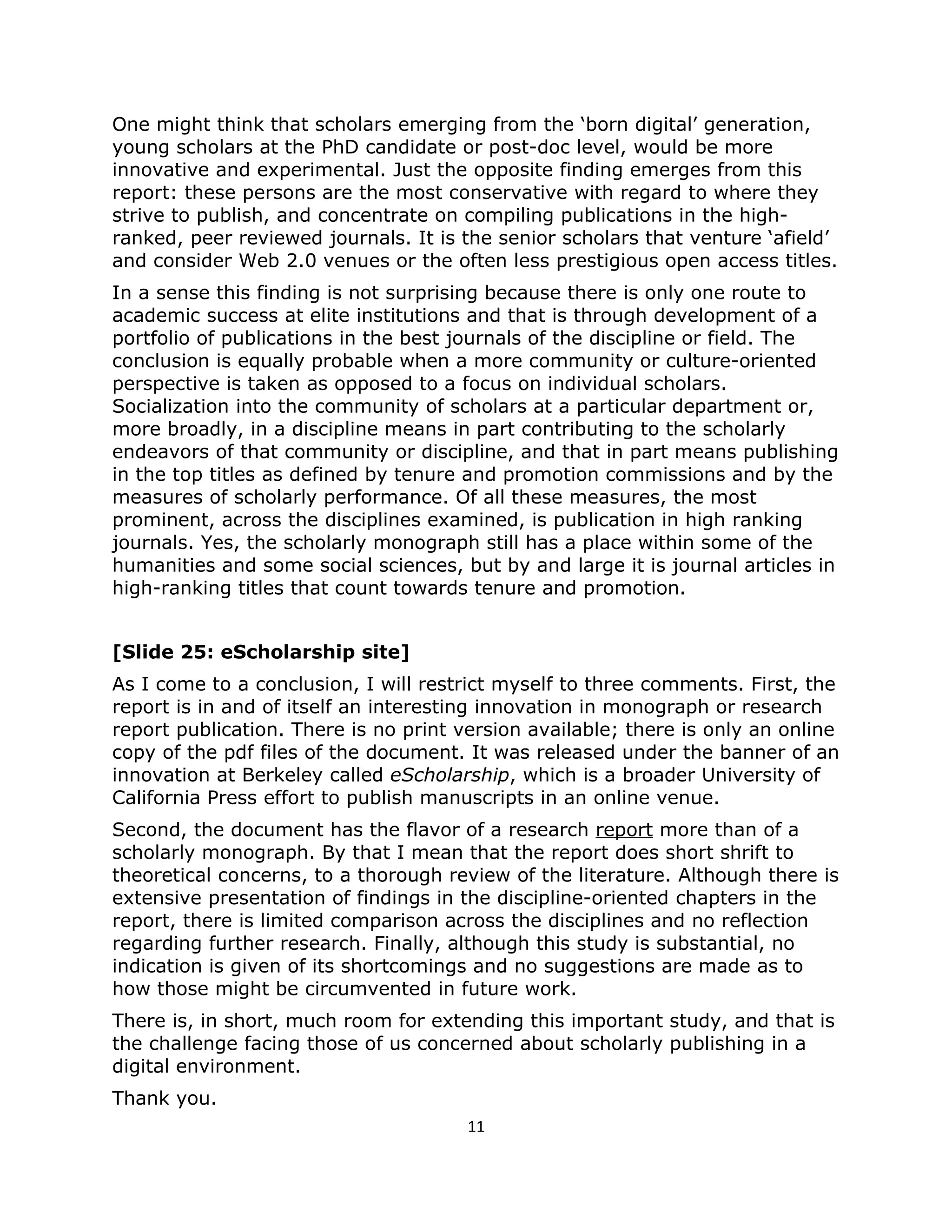 One might think that scholars emerging from the ‘born digital’ generation,
young scholars at the PhD candidate or post-doc level, would be more
innovative and experimental. Just the opposite finding emerges from this
report: these persons are the most conservative with regard to where they
strive to publish, and concentrate on compiling publications in the high-
ranked, peer reviewed journals. It is the senior scholars that venture ‘afield’
and consider Web 2.0 venues or the often less prestigious open access titles.
In a sense this finding is not surprising because there is only one route to
academic success at elite institutions and that is through development of a
portfolio of publications in the best journals of the discipline or field. The
conclusion is equally probable when a more community or culture-oriented
perspective is taken as opposed to a focus on individual scholars.
Socialization into the community of scholars at a particular department or,
more broadly, in a discipline means in part contributing to the scholarly
endeavors of that community or discipline, and that in part means publishing
in the top titles as defined by tenure and promotion commissions and by the
measures of scholarly performance. Of all these measures, the most
prominent, across the disciplines examined, is publication in high ranking
journals. Yes, the scholarly monograph still has a place within some of the
humanities and some social sciences, but by and large it is journal articles in
high-ranking titles that count towards tenure and promotion.


[Slide 25: eScholarship site]
As I come to a conclusion, I will restrict myself to three comments. First, the
report is in and of itself an interesting innovation in monograph or research
report publication. There is no print version available; there is only an online
copy of the pdf files of the document. It was released under the banner of an
innovation at Berkeley called eScholarship, which is a broader University of
California Press effort to publish manuscripts in an online venue.
Second, the document has the flavor of a research report more than of a
scholarly monograph. By that I mean that the report does short shrift to
theoretical concerns, to a thorough review of the literature. Although there is
extensive presentation of findings in the discipline-oriented chapters in the
report, there is limited comparison across the disciplines and no reflection
regarding further research. Finally, although this study is substantial, no
indication is given of its shortcomings and no suggestions are made as to
how those might be circumvented in future work.
There is, in short, much room for extending this important study, and that is
the challenge facing those of us concerned about scholarly publishing in a
digital environment.
Thank you.
                                       11
 