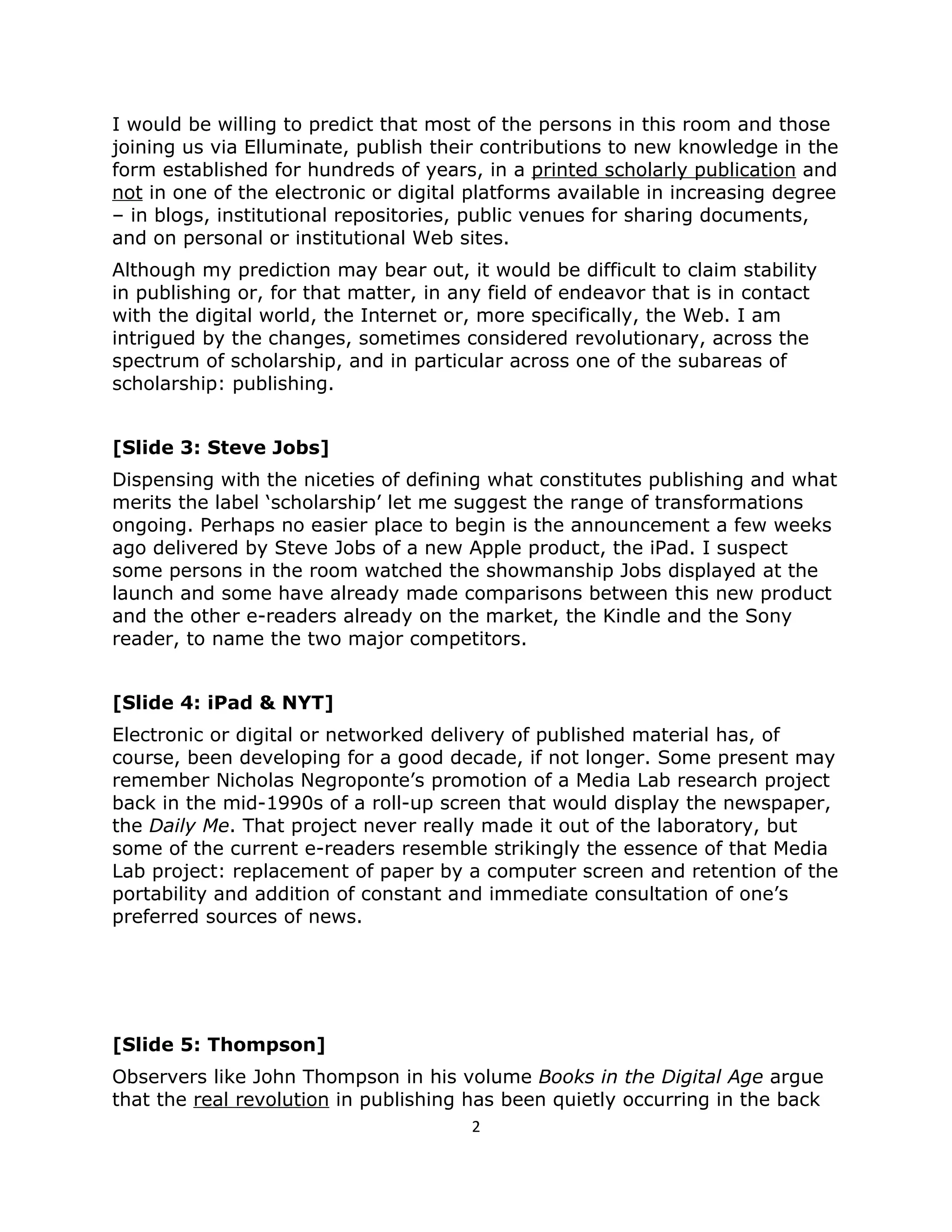 I would be willing to predict that most of the persons in this room and those
joining us via Elluminate, publish their contributions to new knowledge in the
form established for hundreds of years, in a printed scholarly publication and
not in one of the electronic or digital platforms available in increasing degree
– in blogs, institutional repositories, public venues for sharing documents,
and on personal or institutional Web sites.
Although my prediction may bear out, it would be difficult to claim stability
in publishing or, for that matter, in any field of endeavor that is in contact
with the digital world, the Internet or, more specifically, the Web. I am
intrigued by the changes, sometimes considered revolutionary, across the
spectrum of scholarship, and in particular across one of the subareas of
scholarship: publishing.


[Slide 3: Steve Jobs]
Dispensing with the niceties of defining what constitutes publishing and what
merits the label ‘scholarship’ let me suggest the range of transformations
ongoing. Perhaps no easier place to begin is the announcement a few weeks
ago delivered by Steve Jobs of a new Apple product, the iPad. I suspect
some persons in the room watched the showmanship Jobs displayed at the
launch and some have already made comparisons between this new product
and the other e-readers already on the market, the Kindle and the Sony
reader, to name the two major competitors.


[Slide 4: iPad & NYT]
Electronic or digital or networked delivery of published material has, of
course, been developing for a good decade, if not longer. Some present may
remember Nicholas Negroponte’s promotion of a Media Lab research project
back in the mid-1990s of a roll-up screen that would display the newspaper,
the Daily Me. That project never really made it out of the laboratory, but
some of the current e-readers resemble strikingly the essence of that Media
Lab project: replacement of paper by a computer screen and retention of the
portability and addition of constant and immediate consultation of one’s
preferred sources of news.




[Slide 5: Thompson]
Observers like John Thompson in his volume Books in the Digital Age argue
that the real revolution in publishing has been quietly occurring in the back
                                       2
 