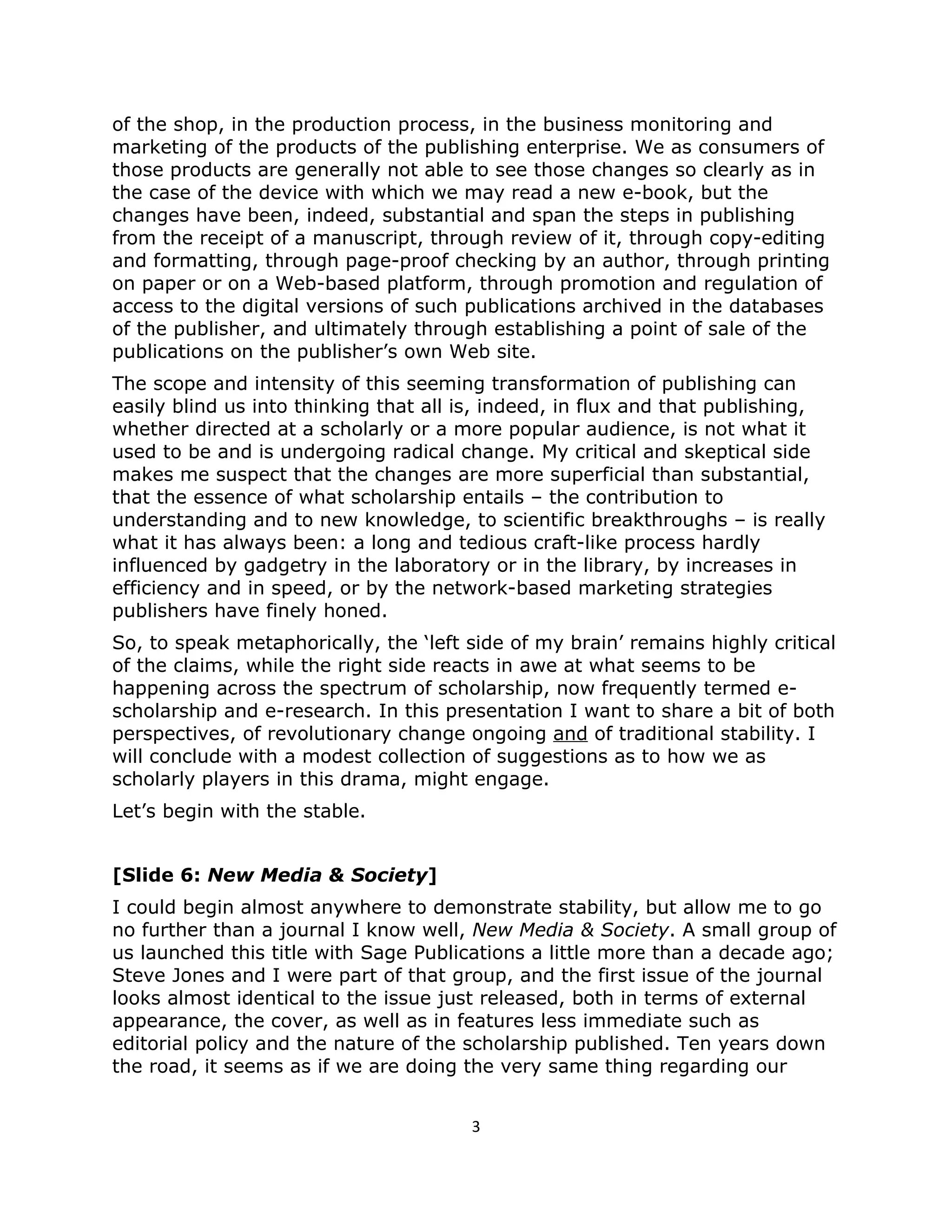 of the shop, in the production process, in the business monitoring and
marketing of the products of the publishing enterprise. We as consumers of
those products are generally not able to see those changes so clearly as in
the case of the device with which we may read a new e-book, but the
changes have been, indeed, substantial and span the steps in publishing
from the receipt of a manuscript, through review of it, through copy-editing
and formatting, through page-proof checking by an author, through printing
on paper or on a Web-based platform, through promotion and regulation of
access to the digital versions of such publications archived in the databases
of the publisher, and ultimately through establishing a point of sale of the
publications on the publisher’s own Web site.
The scope and intensity of this seeming transformation of publishing can
easily blind us into thinking that all is, indeed, in flux and that publishing,
whether directed at a scholarly or a more popular audience, is not what it
used to be and is undergoing radical change. My critical and skeptical side
makes me suspect that the changes are more superficial than substantial,
that the essence of what scholarship entails – the contribution to
understanding and to new knowledge, to scientific breakthroughs – is really
what it has always been: a long and tedious craft-like process hardly
influenced by gadgetry in the laboratory or in the library, by increases in
efficiency and in speed, or by the network-based marketing strategies
publishers have finely honed.
So, to speak metaphorically, the ‘left side of my brain’ remains highly critical
of the claims, while the right side reacts in awe at what seems to be
happening across the spectrum of scholarship, now frequently termed e-
scholarship and e-research. In this presentation I want to share a bit of both
perspectives, of revolutionary change ongoing and of traditional stability. I
will conclude with a modest collection of suggestions as to how we as
scholarly players in this drama, might engage.
Let’s begin with the stable.


[Slide 6: New Media & Society]
I could begin almost anywhere to demonstrate stability, but allow me to go
no further than a journal I know well, New Media & Society. A small group of
us launched this title with Sage Publications a little more than a decade ago;
Steve Jones and I were part of that group, and the first issue of the journal
looks almost identical to the issue just released, both in terms of external
appearance, the cover, as well as in features less immediate such as
editorial policy and the nature of the scholarship published. Ten years down
the road, it seems as if we are doing the very same thing regarding our


                                       3
 