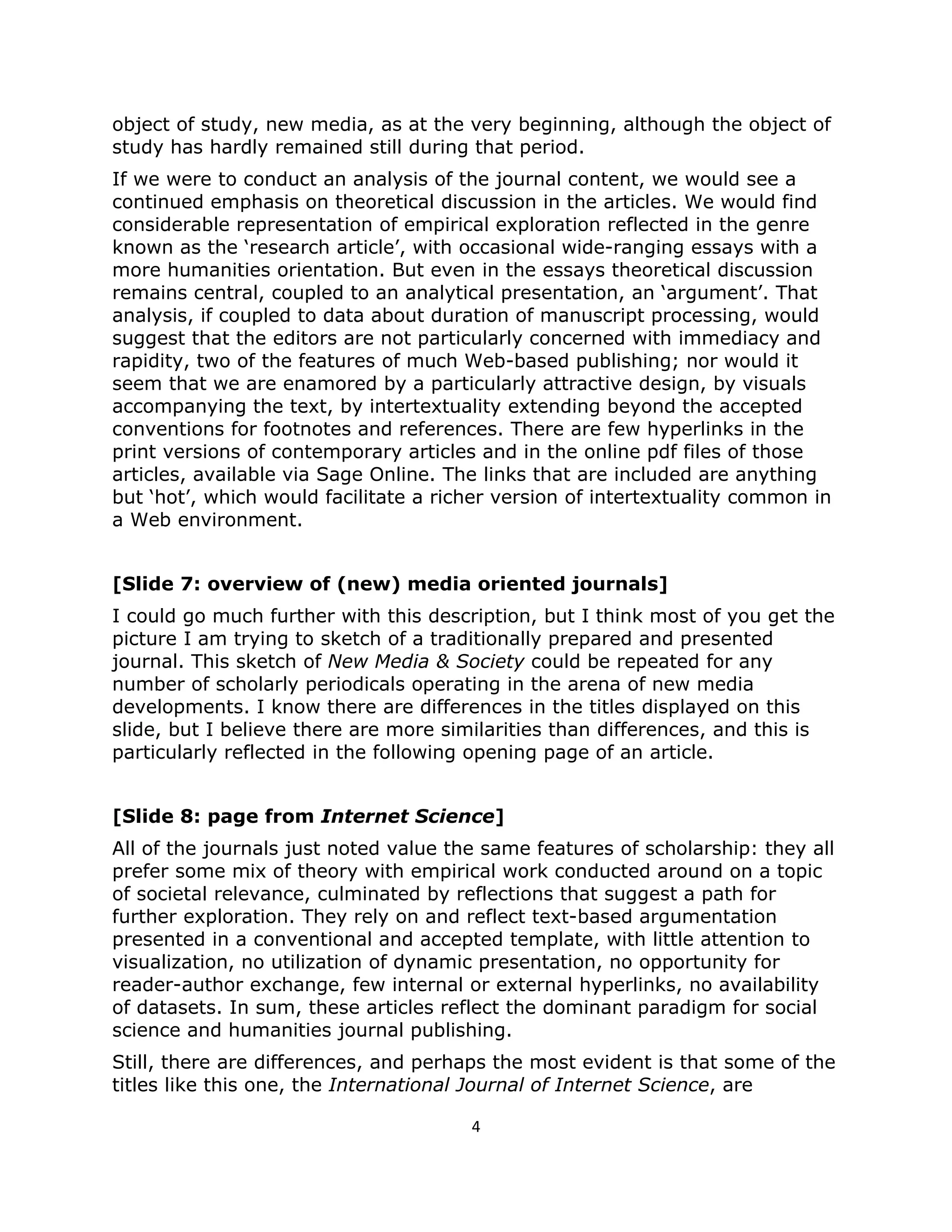 object of study, new media, as at the very beginning, although the object of
study has hardly remained still during that period.
If we were to conduct an analysis of the journal content, we would see a
continued emphasis on theoretical discussion in the articles. We would find
considerable representation of empirical exploration reflected in the genre
known as the ‘research article’, with occasional wide-ranging essays with a
more humanities orientation. But even in the essays theoretical discussion
remains central, coupled to an analytical presentation, an ‘argument’. That
analysis, if coupled to data about duration of manuscript processing, would
suggest that the editors are not particularly concerned with immediacy and
rapidity, two of the features of much Web-based publishing; nor would it
seem that we are enamored by a particularly attractive design, by visuals
accompanying the text, by intertextuality extending beyond the accepted
conventions for footnotes and references. There are few hyperlinks in the
print versions of contemporary articles and in the online pdf files of those
articles, available via Sage Online. The links that are included are anything
but ‘hot’, which would facilitate a richer version of intertextuality common in
a Web environment.


[Slide 7: overview of (new) media oriented journals]
I could go much further with this description, but I think most of you get the
picture I am trying to sketch of a traditionally prepared and presented
journal. This sketch of New Media & Society could be repeated for any
number of scholarly periodicals operating in the arena of new media
developments. I know there are differences in the titles displayed on this
slide, but I believe there are more similarities than differences, and this is
particularly reflected in the following opening page of an article.


[Slide 8: page from Internet Science]
All of the journals just noted value the same features of scholarship: they all
prefer some mix of theory with empirical work conducted around on a topic
of societal relevance, culminated by reflections that suggest a path for
further exploration. They rely on and reflect text-based argumentation
presented in a conventional and accepted template, with little attention to
visualization, no utilization of dynamic presentation, no opportunity for
reader-author exchange, few internal or external hyperlinks, no availability
of datasets. In sum, these articles reflect the dominant paradigm for social
science and humanities journal publishing.
Still, there are differences, and perhaps the most evident is that some of the
titles like this one, the International Journal of Internet Science, are

                                       4
 