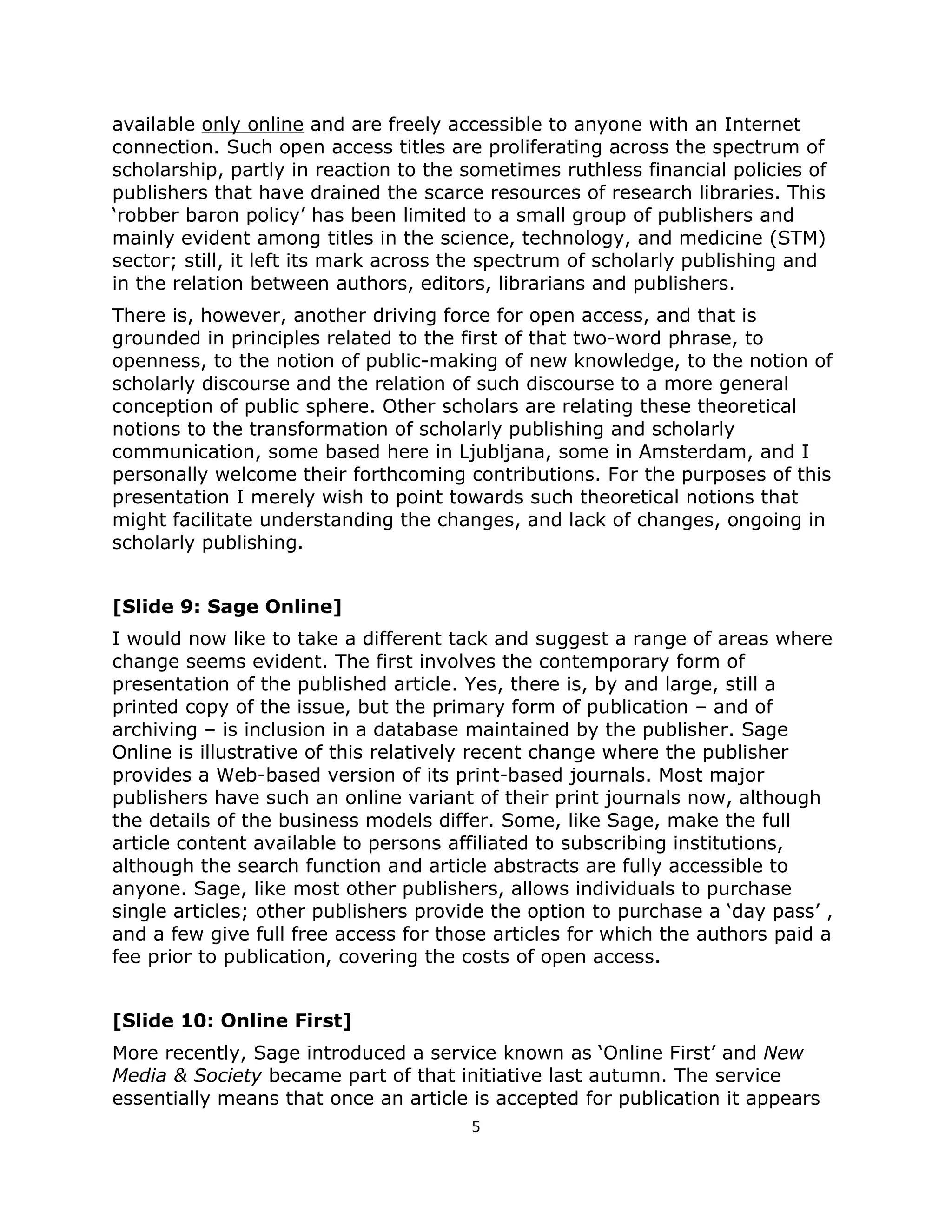 available only online and are freely accessible to anyone with an Internet
connection. Such open access titles are proliferating across the spectrum of
scholarship, partly in reaction to the sometimes ruthless financial policies of
publishers that have drained the scarce resources of research libraries. This
‘robber baron policy’ has been limited to a small group of publishers and
mainly evident among titles in the science, technology, and medicine (STM)
sector; still, it left its mark across the spectrum of scholarly publishing and
in the relation between authors, editors, librarians and publishers.
There is, however, another driving force for open access, and that is
grounded in principles related to the first of that two-word phrase, to
openness, to the notion of public-making of new knowledge, to the notion of
scholarly discourse and the relation of such discourse to a more general
conception of public sphere. Other scholars are relating these theoretical
notions to the transformation of scholarly publishing and scholarly
communication, some based here in Ljubljana, some in Amsterdam, and I
personally welcome their forthcoming contributions. For the purposes of this
presentation I merely wish to point towards such theoretical notions that
might facilitate understanding the changes, and lack of changes, ongoing in
scholarly publishing.


[Slide 9: Sage Online]
I would now like to take a different tack and suggest a range of areas where
change seems evident. The first involves the contemporary form of
presentation of the published article. Yes, there is, by and large, still a
printed copy of the issue, but the primary form of publication – and of
archiving – is inclusion in a database maintained by the publisher. Sage
Online is illustrative of this relatively recent change where the publisher
provides a Web-based version of its print-based journals. Most major
publishers have such an online variant of their print journals now, although
the details of the business models differ. Some, like Sage, make the full
article content available to persons affiliated to subscribing institutions,
although the search function and article abstracts are fully accessible to
anyone. Sage, like most other publishers, allows individuals to purchase
single articles; other publishers provide the option to purchase a ‘day pass’ ,
and a few give full free access for those articles for which the authors paid a
fee prior to publication, covering the costs of open access.


[Slide 10: Online First]
More recently, Sage introduced a service known as ‘Online First’ and New
Media & Society became part of that initiative last autumn. The service
essentially means that once an article is accepted for publication it appears
                                       5
 