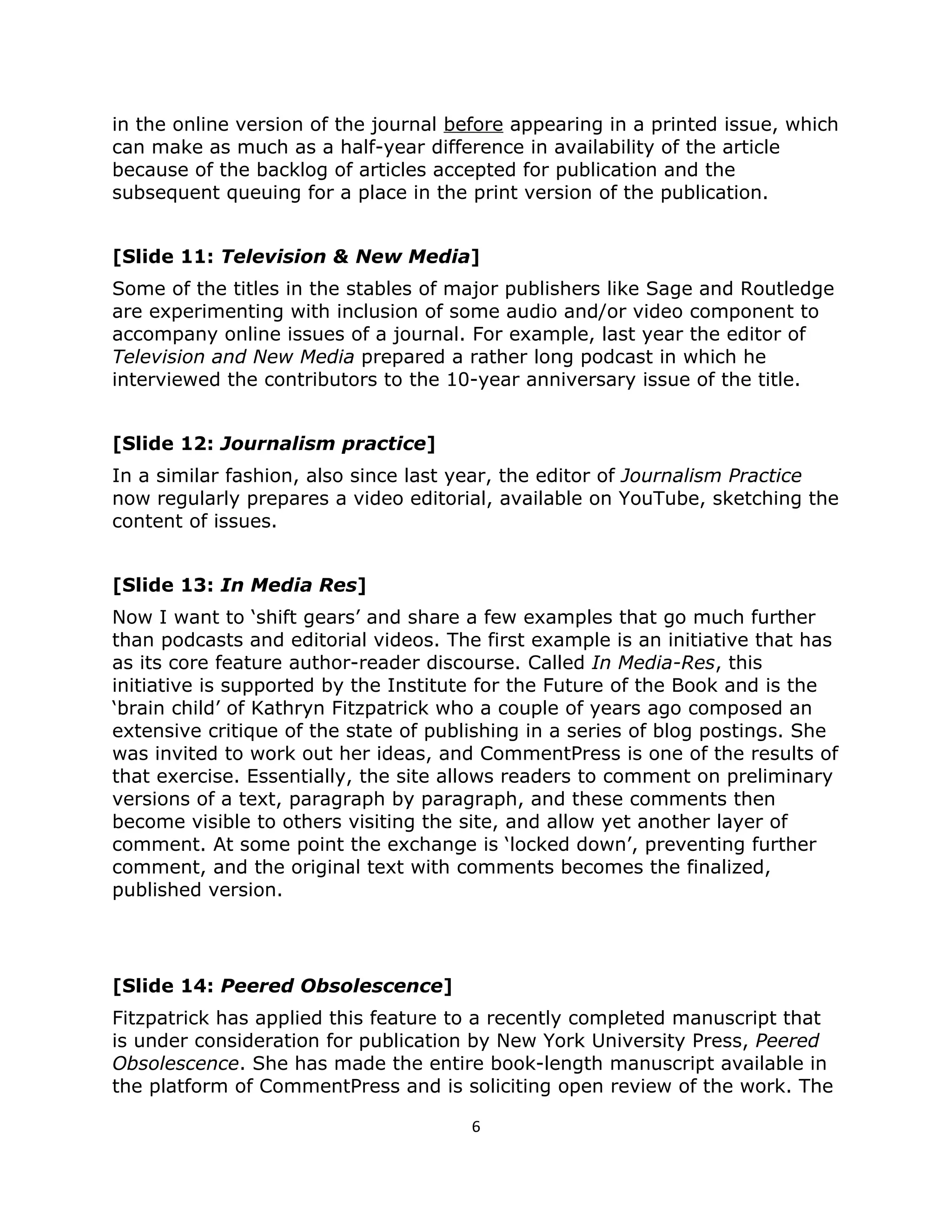 in the online version of the journal before appearing in a printed issue, which
can make as much as a half-year difference in availability of the article
because of the backlog of articles accepted for publication and the
subsequent queuing for a place in the print version of the publication.


[Slide 11: Television & New Media]
Some of the titles in the stables of major publishers like Sage and Routledge
are experimenting with inclusion of some audio and/or video component to
accompany online issues of a journal. For example, last year the editor of
Television and New Media prepared a rather long podcast in which he
interviewed the contributors to the 10-year anniversary issue of the title.


[Slide 12: Journalism practice]
In a similar fashion, also since last year, the editor of Journalism Practice
now regularly prepares a video editorial, available on YouTube, sketching the
content of issues.


[Slide 13: In Media Res]
Now I want to ‘shift gears’ and share a few examples that go much further
than podcasts and editorial videos. The first example is an initiative that has
as its core feature author-reader discourse. Called In Media-Res, this
initiative is supported by the Institute for the Future of the Book and is the
‘brain child’ of Kathryn Fitzpatrick who a couple of years ago composed an
extensive critique of the state of publishing in a series of blog postings. She
was invited to work out her ideas, and CommentPress is one of the results of
that exercise. Essentially, the site allows readers to comment on preliminary
versions of a text, paragraph by paragraph, and these comments then
become visible to others visiting the site, and allow yet another layer of
comment. At some point the exchange is ‘locked down’, preventing further
comment, and the original text with comments becomes the finalized,
published version.




[Slide 14: Peered Obsolescence]
Fitzpatrick has applied this feature to a recently completed manuscript that
is under consideration for publication by New York University Press, Peered
Obsolescence. She has made the entire book-length manuscript available in
the platform of CommentPress and is soliciting open review of the work. The

                                       6
 