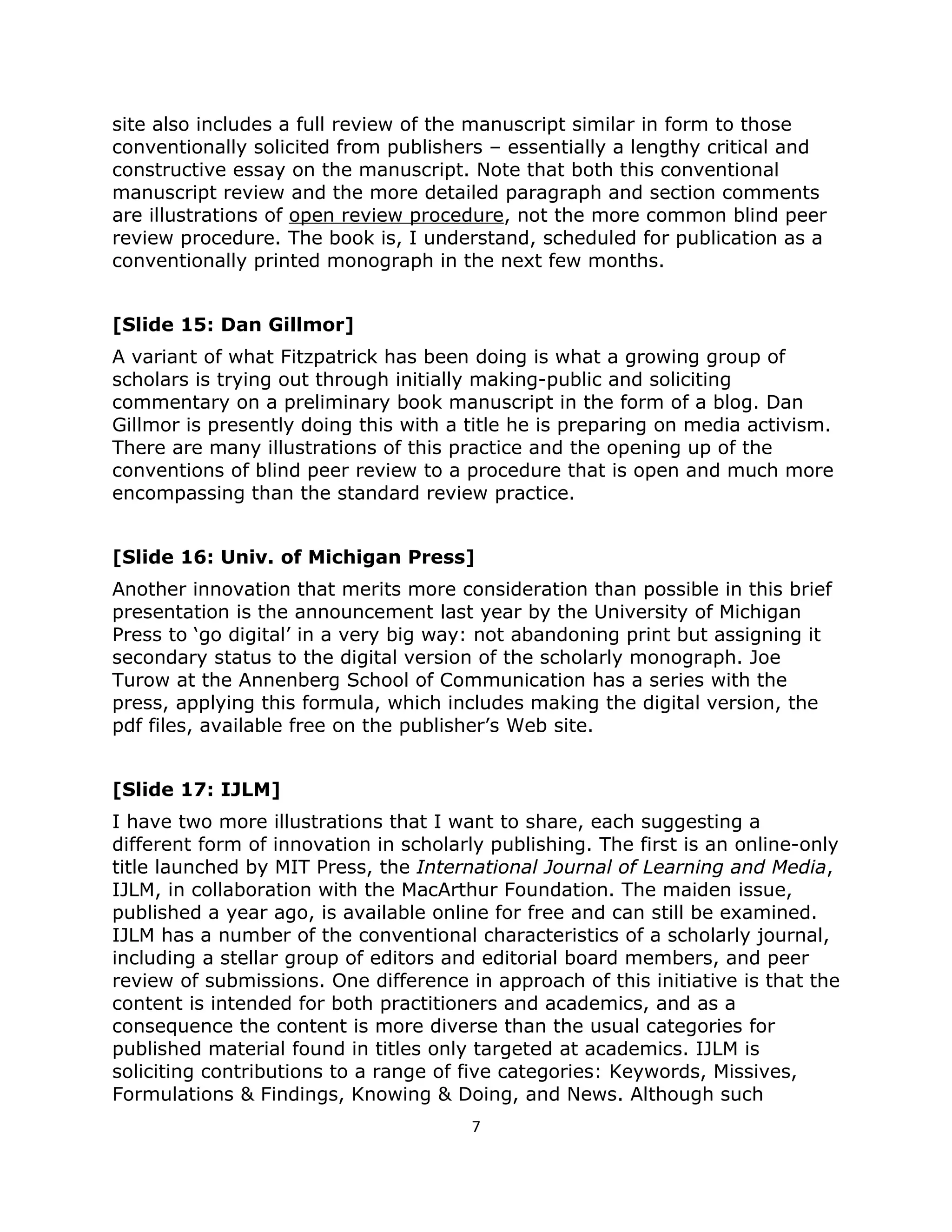 site also includes a full review of the manuscript similar in form to those
conventionally solicited from publishers – essentially a lengthy critical and
constructive essay on the manuscript. Note that both this conventional
manuscript review and the more detailed paragraph and section comments
are illustrations of open review procedure, not the more common blind peer
review procedure. The book is, I understand, scheduled for publication as a
conventionally printed monograph in the next few months.


[Slide 15: Dan Gillmor]
A variant of what Fitzpatrick has been doing is what a growing group of
scholars is trying out through initially making-public and soliciting
commentary on a preliminary book manuscript in the form of a blog. Dan
Gillmor is presently doing this with a title he is preparing on media activism.
There are many illustrations of this practice and the opening up of the
conventions of blind peer review to a procedure that is open and much more
encompassing than the standard review practice.


[Slide 16: Univ. of Michigan Press]
Another innovation that merits more consideration than possible in this brief
presentation is the announcement last year by the University of Michigan
Press to ‘go digital’ in a very big way: not abandoning print but assigning it
secondary status to the digital version of the scholarly monograph. Joe
Turow at the Annenberg School of Communication has a series with the
press, applying this formula, which includes making the digital version, the
pdf files, available free on the publisher’s Web site.


[Slide 17: IJLM]
I have two more illustrations that I want to share, each suggesting a
different form of innovation in scholarly publishing. The first is an online-only
title launched by MIT Press, the International Journal of Learning and Media,
IJLM, in collaboration with the MacArthur Foundation. The maiden issue,
published a year ago, is available online for free and can still be examined.
IJLM has a number of the conventional characteristics of a scholarly journal,
including a stellar group of editors and editorial board members, and peer
review of submissions. One difference in approach of this initiative is that the
content is intended for both practitioners and academics, and as a
consequence the content is more diverse than the usual categories for
published material found in titles only targeted at academics. IJLM is
soliciting contributions to a range of five categories: Keywords, Missives,
Formulations & Findings, Knowing & Doing, and News. Although such
                                        7
 