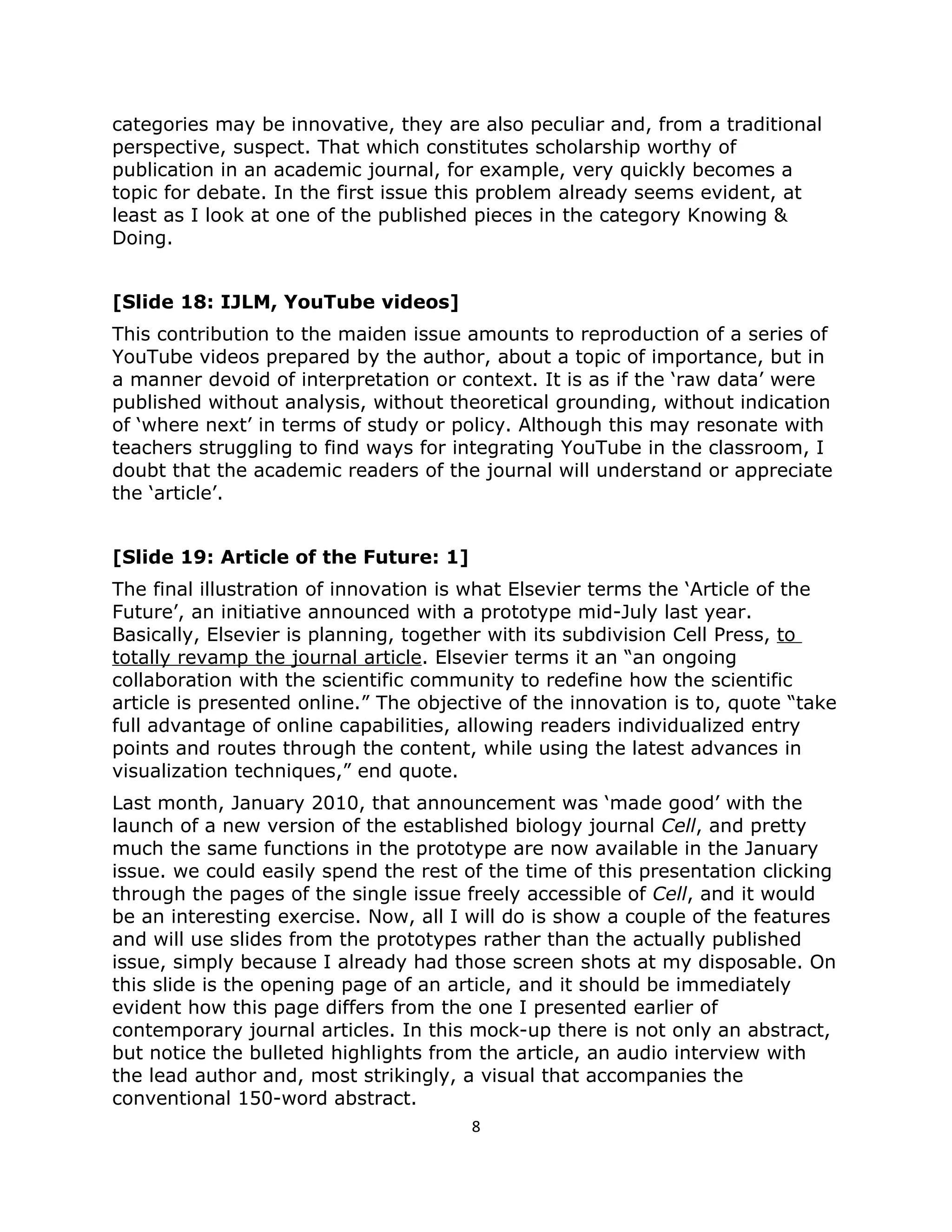 categories may be innovative, they are also peculiar and, from a traditional
perspective, suspect. That which constitutes scholarship worthy of
publication in an academic journal, for example, very quickly becomes a
topic for debate. In the first issue this problem already seems evident, at
least as I look at one of the published pieces in the category Knowing &
Doing.


[Slide 18: IJLM, YouTube videos]
This contribution to the maiden issue amounts to reproduction of a series of
YouTube videos prepared by the author, about a topic of importance, but in
a manner devoid of interpretation or context. It is as if the ‘raw data’ were
published without analysis, without theoretical grounding, without indication
of ‘where next’ in terms of study or policy. Although this may resonate with
teachers struggling to find ways for integrating YouTube in the classroom, I
doubt that the academic readers of the journal will understand or appreciate
the ‘article’.


[Slide 19: Article of the Future: 1]
The final illustration of innovation is what Elsevier terms the ‘Article of the
Future’, an initiative announced with a prototype mid-July last year.
Basically, Elsevier is planning, together with its subdivision Cell Press, to
totally revamp the journal article. Elsevier terms it an “an ongoing
collaboration with the scientific community to redefine how the scientific
article is presented online.” The objective of the innovation is to, quote “take
full advantage of online capabilities, allowing readers individualized entry
points and routes through the content, while using the latest advances in
visualization techniques,” end quote.
Last month, January 2010, that announcement was ‘made good’ with the
launch of a new version of the established biology journal Cell, and pretty
much the same functions in the prototype are now available in the January
issue. we could easily spend the rest of the time of this presentation clicking
through the pages of the single issue freely accessible of Cell, and it would
be an interesting exercise. Now, all I will do is show a couple of the features
and will use slides from the prototypes rather than the actually published
issue, simply because I already had those screen shots at my disposable. On
this slide is the opening page of an article, and it should be immediately
evident how this page differs from the one I presented earlier of
contemporary journal articles. In this mock-up there is not only an abstract,
but notice the bulleted highlights from the article, an audio interview with
the lead author and, most strikingly, a visual that accompanies the
conventional 150-word abstract.
                                       8
 