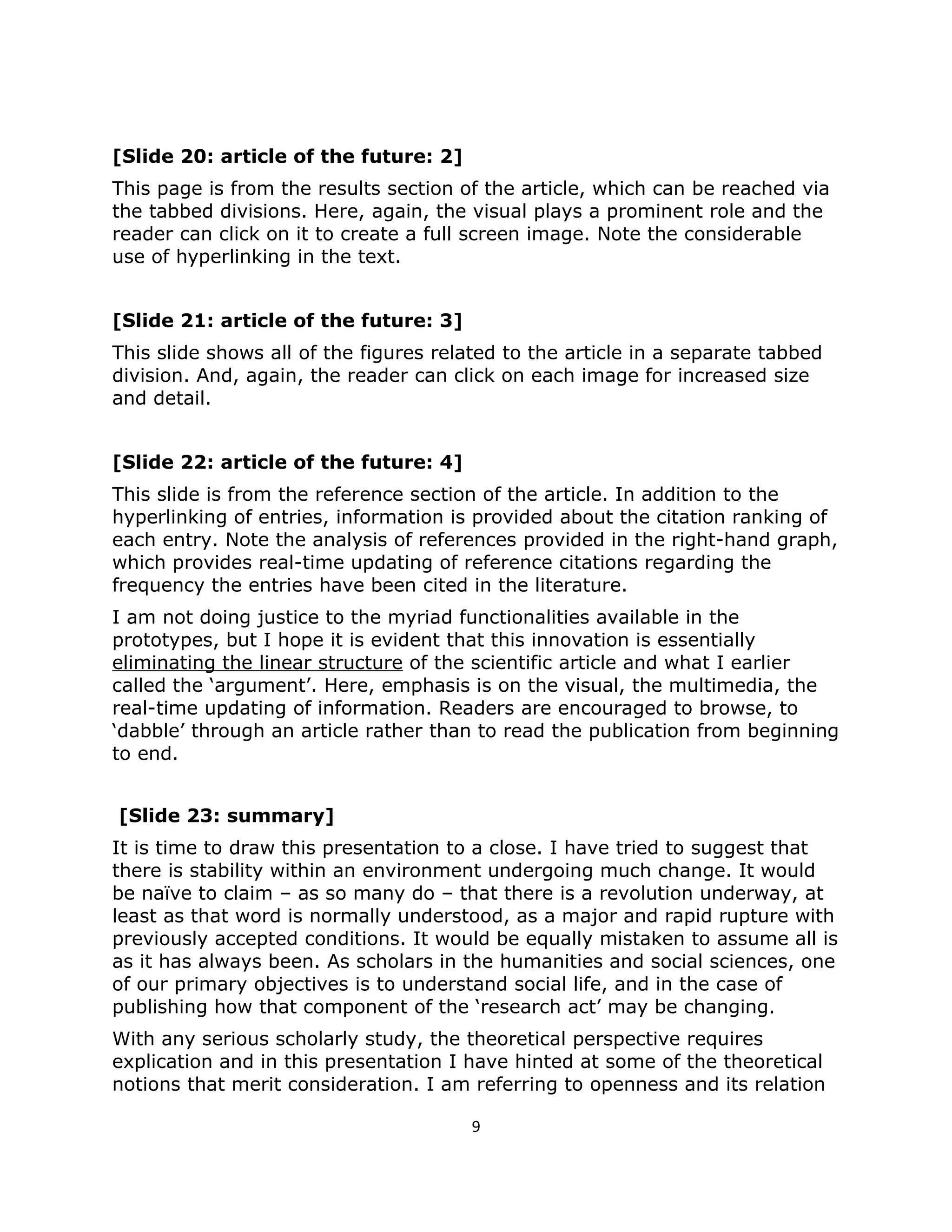 [Slide 20: article of the future: 2]
This page is from the results section of the article, which can be reached via
the tabbed divisions. Here, again, the visual plays a prominent role and the
reader can click on it to create a full screen image. Note the considerable
use of hyperlinking in the text.


[Slide 21: article of the future: 3]
This slide shows all of the figures related to the article in a separate tabbed
division. And, again, the reader can click on each image for increased size
and detail.


[Slide 22: article of the future: 4]
This slide is from the reference section of the article. In addition to the
hyperlinking of entries, information is provided about the citation ranking of
each entry. Note the analysis of references provided in the right-hand graph,
which provides real-time updating of reference citations regarding the
frequency the entries have been cited in the literature.
I am not doing justice to the myriad functionalities available in the
prototypes, but I hope it is evident that this innovation is essentially
eliminating the linear structure of the scientific article and what I earlier
called the ‘argument’. Here, emphasis is on the visual, the multimedia, the
real-time updating of information. Readers are encouraged to browse, to
‘dabble’ through an article rather than to read the publication from beginning
to end.


[Slide 23: summary]
It is time to draw this presentation to a close. I have tried to suggest that
there is stability within an environment undergoing much change. It would
be naïve to claim – as so many do – that there is a revolution underway, at
least as that word is normally understood, as a major and rapid rupture with
previously accepted conditions. It would be equally mistaken to assume all is
as it has always been. As scholars in the humanities and social sciences, one
of our primary objectives is to understand social life, and in the case of
publishing how that component of the ‘research act’ may be changing.
With any serious scholarly study, the theoretical perspective requires
explication and in this presentation I have hinted at some of the theoretical
notions that merit consideration. I am referring to openness and its relation

                                        9
 
