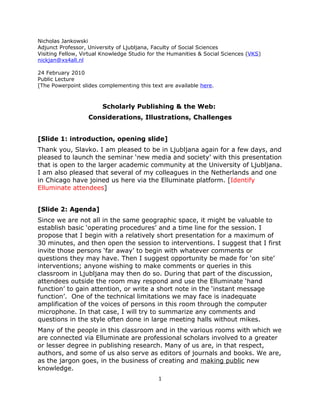 Nicholas Jankowski
Adjunct Professor, University of Ljubljana, Faculty of Social Sciences
Visiting Fellow, Virtual Knowledge Studio for the Humanities & Social Sciences (VKS)
nickjan@xs4all.nl

24 February 2010
Public Lecture
[The Powerpoint slides complementing this text are available here.



                        Scholarly Publishing & the Web:
                   Considerations, Illustrations, Challenges


[Slide 1: introduction, opening slide]
Thank you, Slavko. I am pleased to be in Ljubljana again for a few days, and
pleased to launch the seminar ‘new media and society’ with this presentation
that is open to the larger academic community at the University of Ljubljana.
I am also pleased that several of my colleagues in the Netherlands and one
in Chicago have joined us here via the Elluminate platform. [Identify
Elluminate attendees]


[Slide 2: Agenda]
Since we are not all in the same geographic space, it might be valuable to
establish basic ‘operating procedures’ and a time line for the session. I
propose that I begin with a relatively short presentation for a maximum of
30 minutes, and then open the session to interventions. I suggest that I first
invite those persons ‘far away’ to begin with whatever comments or
questions they may have. Then I suggest opportunity be made for ‘on site’
interventions; anyone wishing to make comments or queries in this
classroom in Ljubljana may then do so. During that part of the discussion,
attendees outside the room may respond and use the Elluminate ‘hand
function’ to gain attention, or write a short note in the ‘instant message
function’. One of the technical limitations we may face is inadequate
amplification of the voices of persons in this room through the computer
microphone. In that case, I will try to summarize any comments and
questions in the style often done in large meeting halls without mikes.
Many of the people in this classroom and in the various rooms with which we
are connected via Elluminate are professional scholars involved to a greater
or lesser degree in publishing research. Many of us are, in that respect,
authors, and some of us also serve as editors of journals and books. We are,
as the jargon goes, in the business of creating and making public new
knowledge.
                                             1
 